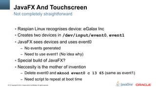 Copyright © 2012, Oracle and/or its affiliates. All rights reserved.24
JavaFX And Touchscreen
 Raspian Linux recognises device: eGalax Inc
 Creates two devices in /dev/input/event0, event1
 JavaFX sees devices and uses event0
– No events generated
– Need to use event1 (No idea why)
 Special build of JavaFX?
 Neccesity is the mother of invention
– Delete event0 and mknod event0 c 13 65 (same as event1)
– Need script to repeat at boot time
Not completely straightforward
 
