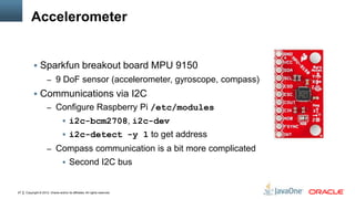 Copyright © 2012, Oracle and/or its affiliates. All rights reserved.27
Accelerometer
 Sparkfun breakout board MPU 9150
– 9 DoF sensor (accelerometer, gyroscope, compass)
 Communications via I2C
– Configure Raspberry Pi /etc/modules
 i2c-bcm2708, i2c-dev
 i2c-detect -y 1 to get address
– Compass communication is a bit more complicated
 Second I2C bus
 