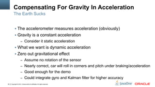 Copyright © 2012, Oracle and/or its affiliates. All rights reserved.29
Compensating For Gravity In Acceleration
 The accelerometer measures acceleration (obviously)
 Gravity is a constant acceleration
– Consider it static acceleration
 What we want is dynamic acceleration
 Zero out gravitational effect
– Assume no rotation of the sensor
– Nearly correct, car will roll in corners and pitch under braking/acceleration
– Good enough for the demo
– Could integrate gyro and Kalman filter for higher accuracy
The Earth Sucks
 