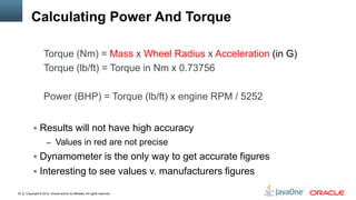 Copyright © 2012, Oracle and/or its affiliates. All rights reserved.30
Calculating Power And Torque
 Results will not have high accuracy
– Values in red are not precise
 Dynamometer is the only way to get accurate figures
 Interesting to see values v. manufacturers figures
Torque (Nm) = Mass x Wheel Radius x Acceleration (in G)
Torque (lb/ft) = Torque in Nm x 0.73756
Power (BHP) = Torque (lb/ft) x engine RPM / 5252
 