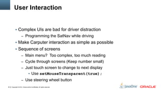 Copyright © 2012, Oracle and/or its affiliates. All rights reserved.36
User Interaction
 Complex UIs are bad for driver distraction
– Programming the SatNav while driving
 Make Carputer interaction as simple as possible
 Sequence of screens
– Main menu? Too complex, too much reading
– Cycle through screens (Keep number small)
– Just touch screen to change to next display
 Use setMouseTransparent(true);
– Use steering wheel button
 