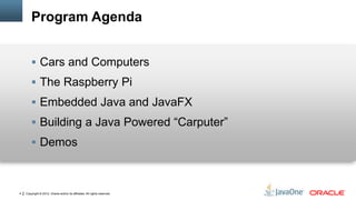 Copyright © 2012, Oracle and/or its affiliates. All rights reserved.4
Program Agenda
 Cars and Computers
 The Raspberry Pi
 Embedded Java and JavaFX
 Building a Java Powered “Carputer”
 Demos
 