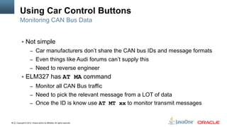 Copyright © 2012, Oracle and/or its affiliates. All rights reserved.46
Using Car Control Buttons
 Not simple
– Car manufacturers don’t share the CAN bus IDs and message formats
– Even things like Audi forums can’t supply this
– Need to reverse engineer
 ELM327 has AT MA command
– Monitor all CAN Bus traffic
– Need to pick the relevant message from a LOT of data
– Once the ID is know use AT MT xx to monitor transmit messages
Monitoring CAN Bus Data
 