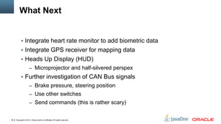 Copyright © 2012, Oracle and/or its affiliates. All rights reserved.48
What Next
 Integrate heart rate monitor to add biometric data
 Integrate GPS receiver for mapping data
 Heads Up Display (HUD)
– Microprojector and half-silvered perspex
 Further investigation of CAN Bus signals
– Brake pressure, steering position
– Use other switches
– Send commands (this is rather scary)
 