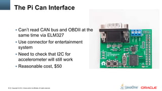 Copyright © 2012, Oracle and/or its affiliates. All rights reserved.49
The Pi Can Interface
 Can’t read CAN bus and OBDII at the
same time via ELM327
 Use connector for entertainment
system
 Need to check that I2C for
accelerometer will still work
 Reasonable cost, $50
 