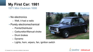 Copyright © 2012, Oracle and/or its affiliates. All rights reserved.6
My First Car: 1981
 No electronics
– Well, it had a radio
 Purely electromechanical
– Points/Distributor
– Carburettor/Manual choke
– Drum brakes
– Dynamo
– Lights, horn, wipers, fan, ignition switch
1971 Mini Clubman 1000
 