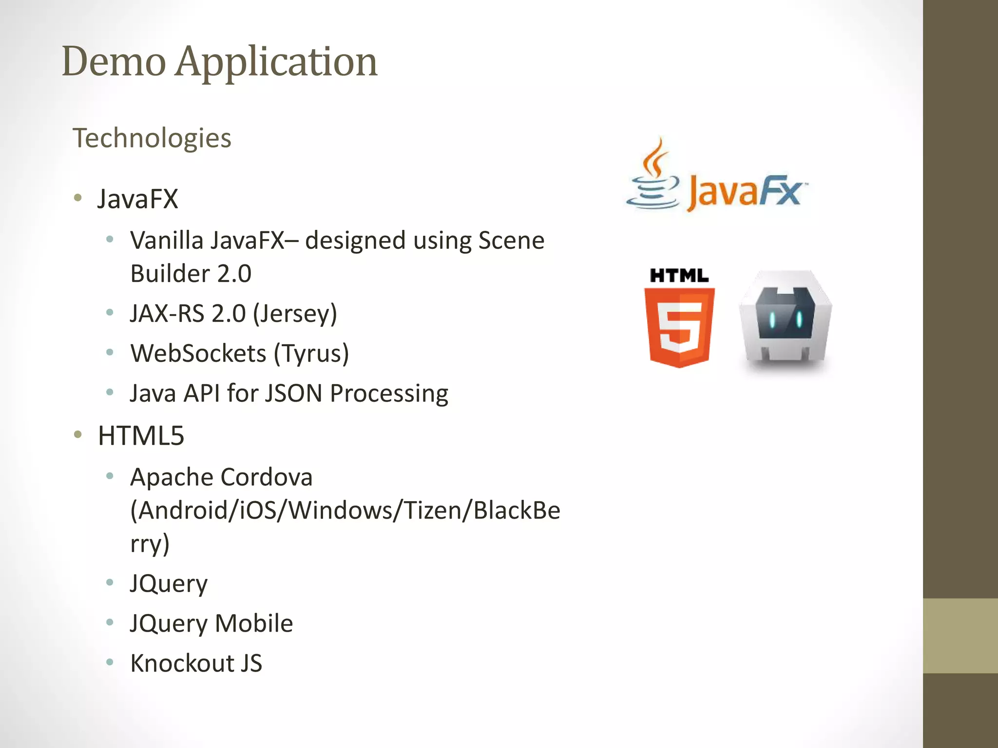 Demo Application Technologies • JavaFX • Vanilla JavaFX– designed using Scene Builder 2.0 • JAX-RS 2.0 (Jersey) • WebSockets (Tyrus) • Java API for JSON Processing • HTML5 • Apache Cordova (Android/iOS/Windows/Tizen/BlackBe rry) • JQuery • JQuery Mobile • Knockout JS 