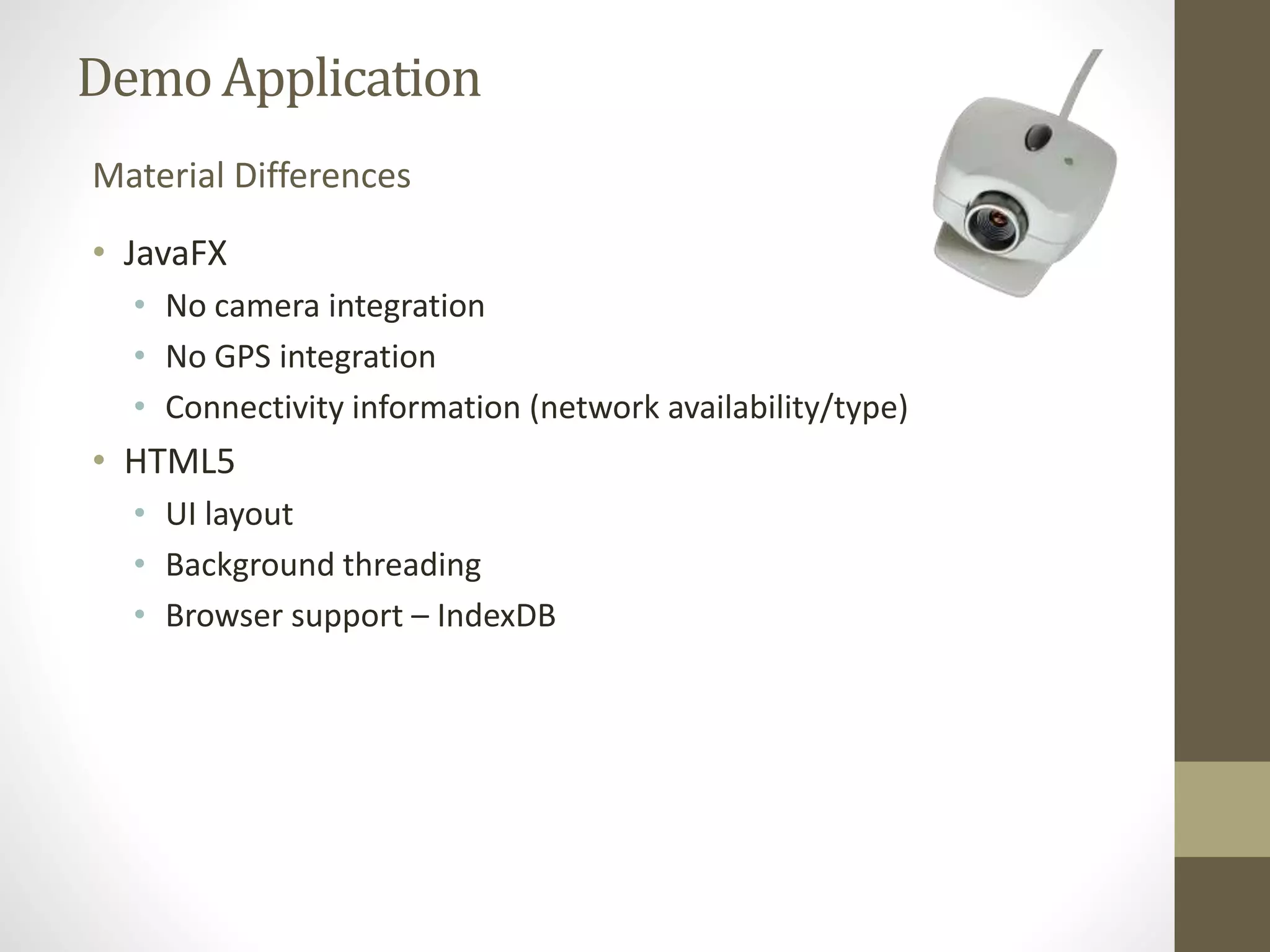 Demo Application Material Differences • JavaFX • No camera integration • No GPS integration • Connectivity information (network availability/type) • HTML5 • UI layout • Background threading • Browser support – IndexDB 