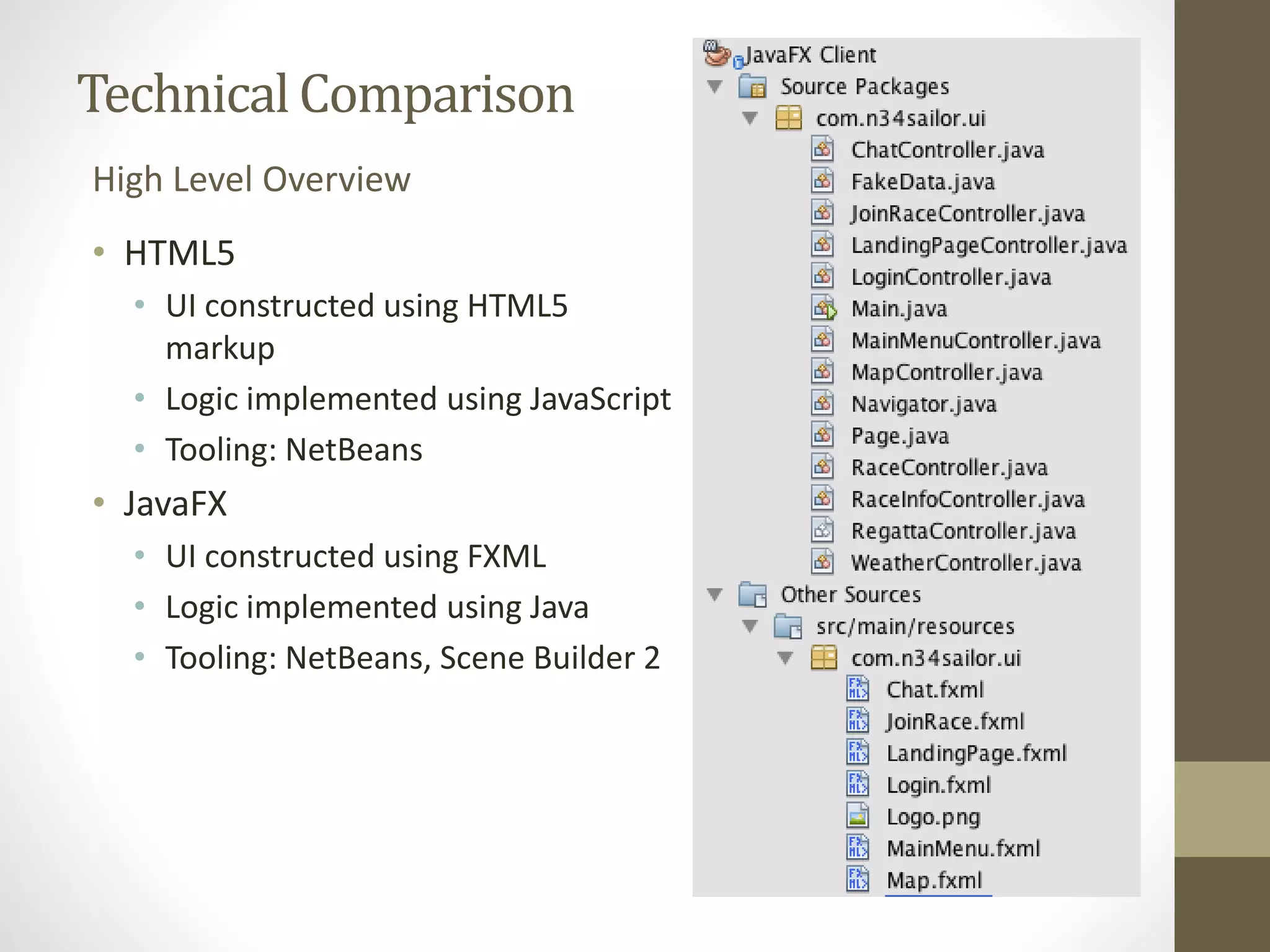 Technical Comparison High Level Overview • HTML5 • UI constructed using HTML5 markup • Logic implemented using JavaScript • Tooling: NetBeans • JavaFX • UI constructed using FXML • Logic implemented using Java • Tooling: NetBeans, Scene Builder 2 