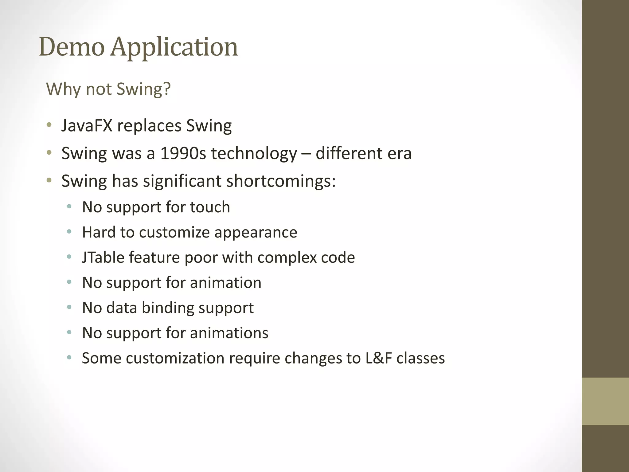 Demo Application Why not Swing? • JavaFX replaces Swing • Swing was a 1990s technology – different era • Swing has significant shortcomings: • No support for touch • Hard to customize appearance • JTable feature poor with complex code • No support for animation • No data binding support • No support for animations • Some customization require changes to L&F classes 