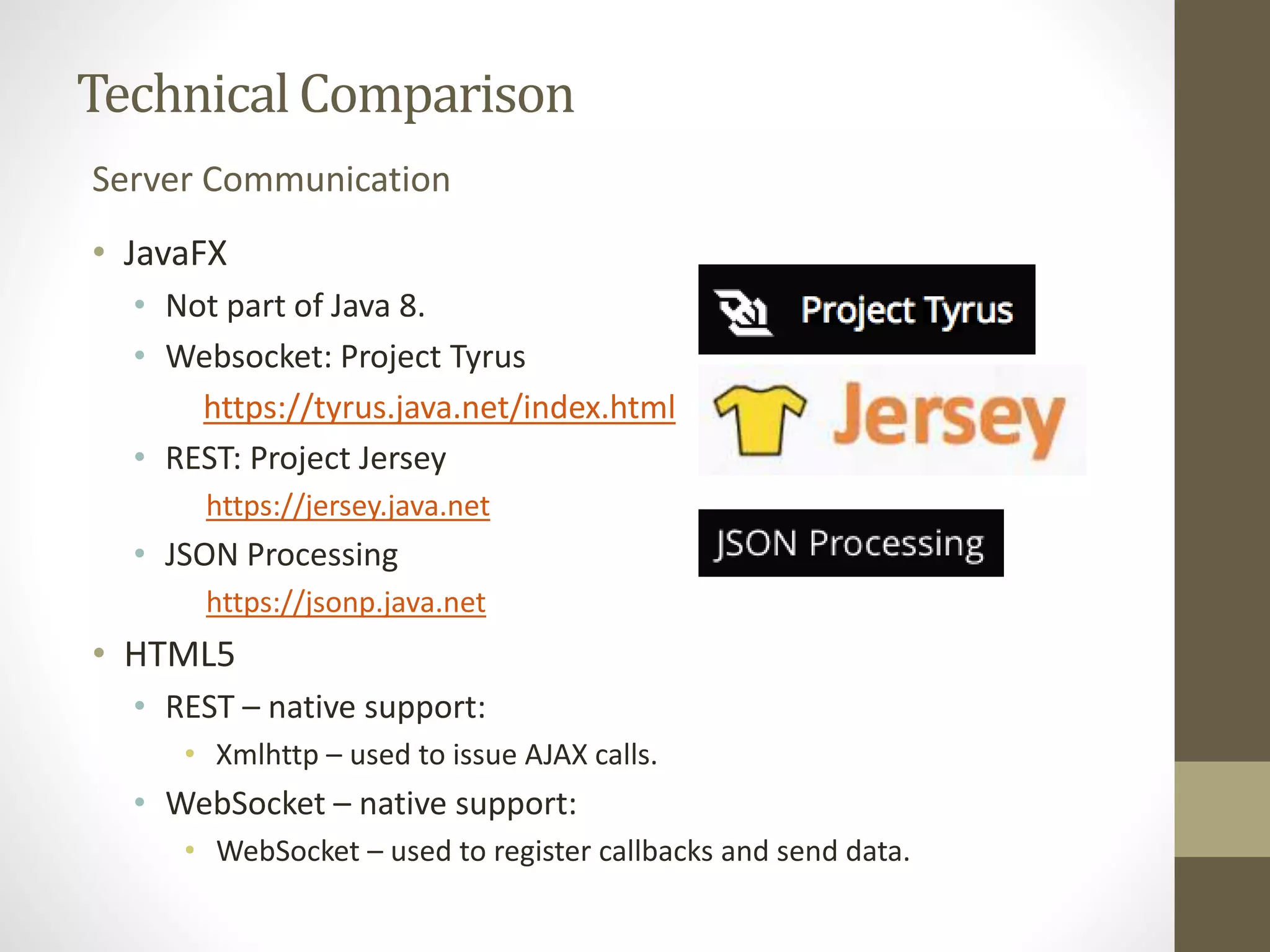 Technical Comparison Server Communication • JavaFX • Not part of Java 8. • Websocket: Project Tyrus https://tyrus.java.net/index.html • REST: Project Jersey https://jersey.java.net • JSON Processing https://jsonp.java.net • HTML5 • REST – native support: • Xmlhttp – used to issue AJAX calls. • WebSocket – native support: • WebSocket – used to register callbacks and send data. 