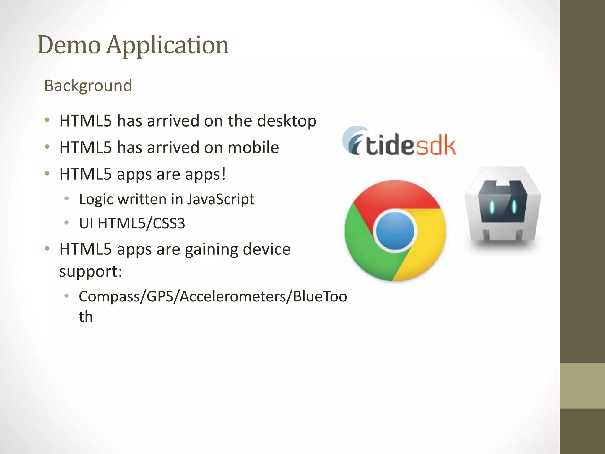 Demo Application Background • HTML5 has arrived on the desktop • HTML5 has arrived on mobile • HTML5 apps are apps! • Logic written in JavaScript • UI HTML5/CSS3 • HTML5 apps are gaining device support: • Compass/GPS/Accelerometers/BlueToo th 