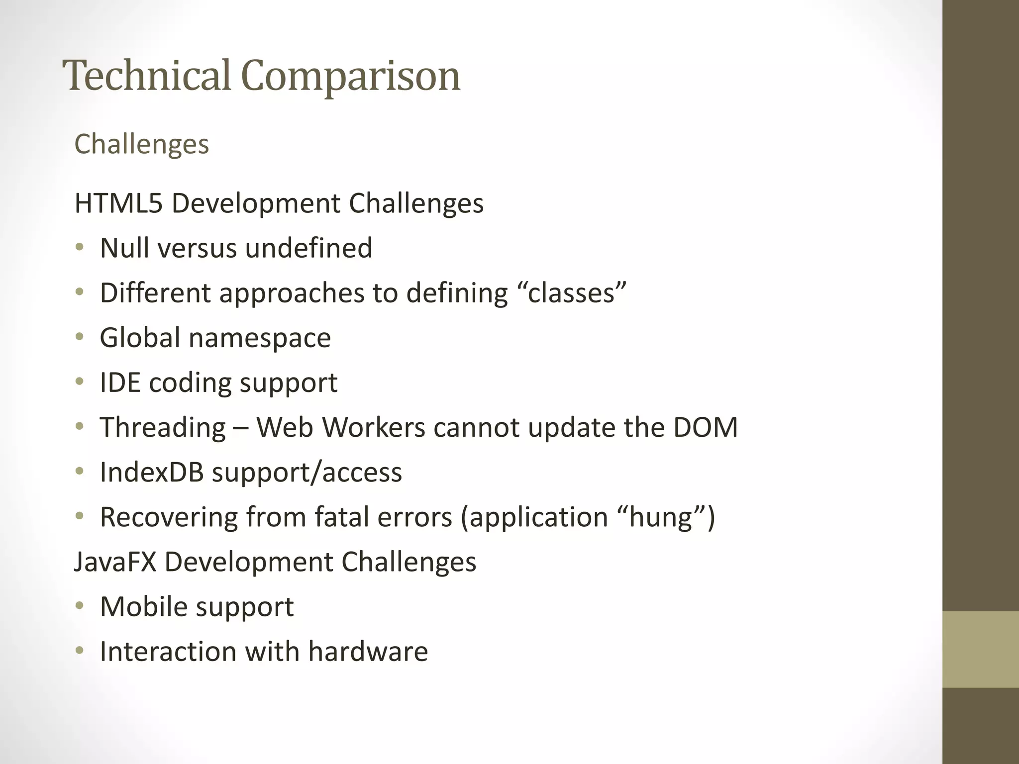 Technical Comparison Challenges HTML5 Development Challenges • Null versus undefined • Different approaches to defining “classes” • Global namespace • IDE coding support • Threading – Web Workers cannot update the DOM • IndexDB support/access • Recovering from fatal errors (application “hung”) JavaFX Development Challenges • Mobile support • Interaction with hardware 
