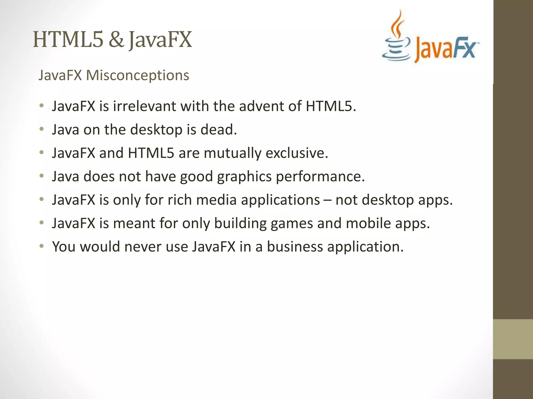 HTML5 & JavaFX JavaFX Misconceptions • JavaFX is irrelevant with the advent of HTML5. • Java on the desktop is dead. • JavaFX and HTML5 are mutually exclusive. • Java does not have good graphics performance. • JavaFX is only for rich media applications – not desktop apps. • JavaFX is meant for only building games and mobile apps. • You would never use JavaFX in a business application. 