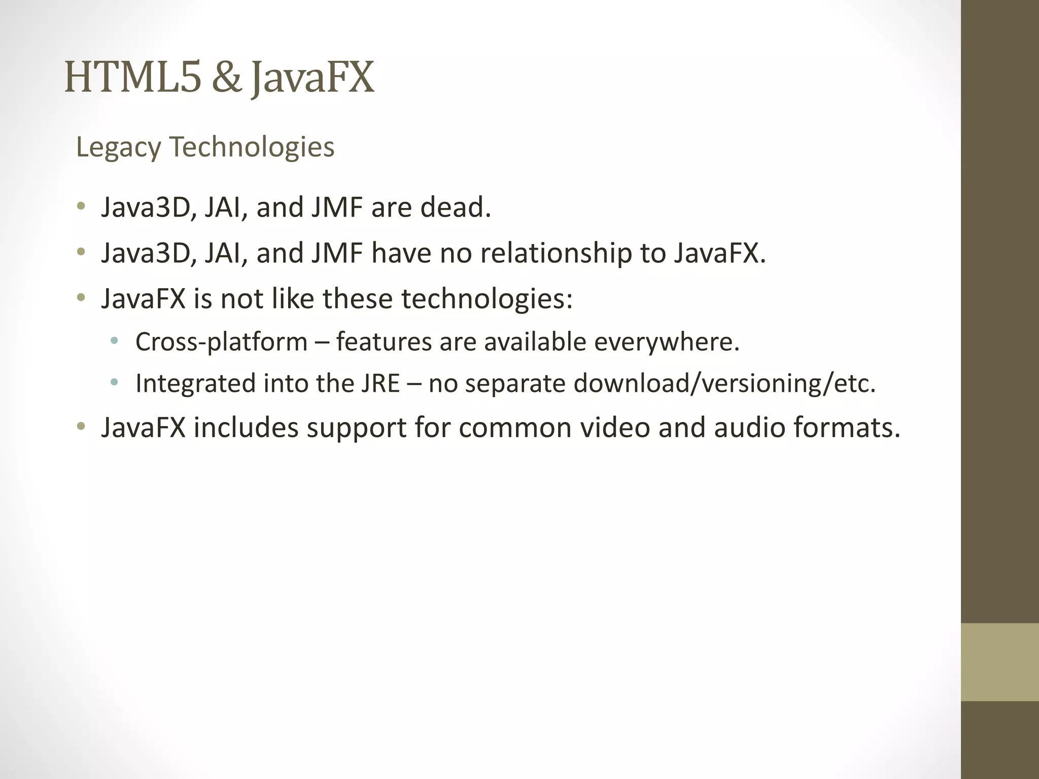 HTML5 & JavaFX Legacy Technologies • Java3D, JAI, and JMF are dead. • Java3D, JAI, and JMF have no relationship to JavaFX. • JavaFX is not like these technologies: • Cross-platform – features are available everywhere. • Integrated into the JRE – no separate download/versioning/etc. • JavaFX includes support for common video and audio formats. 