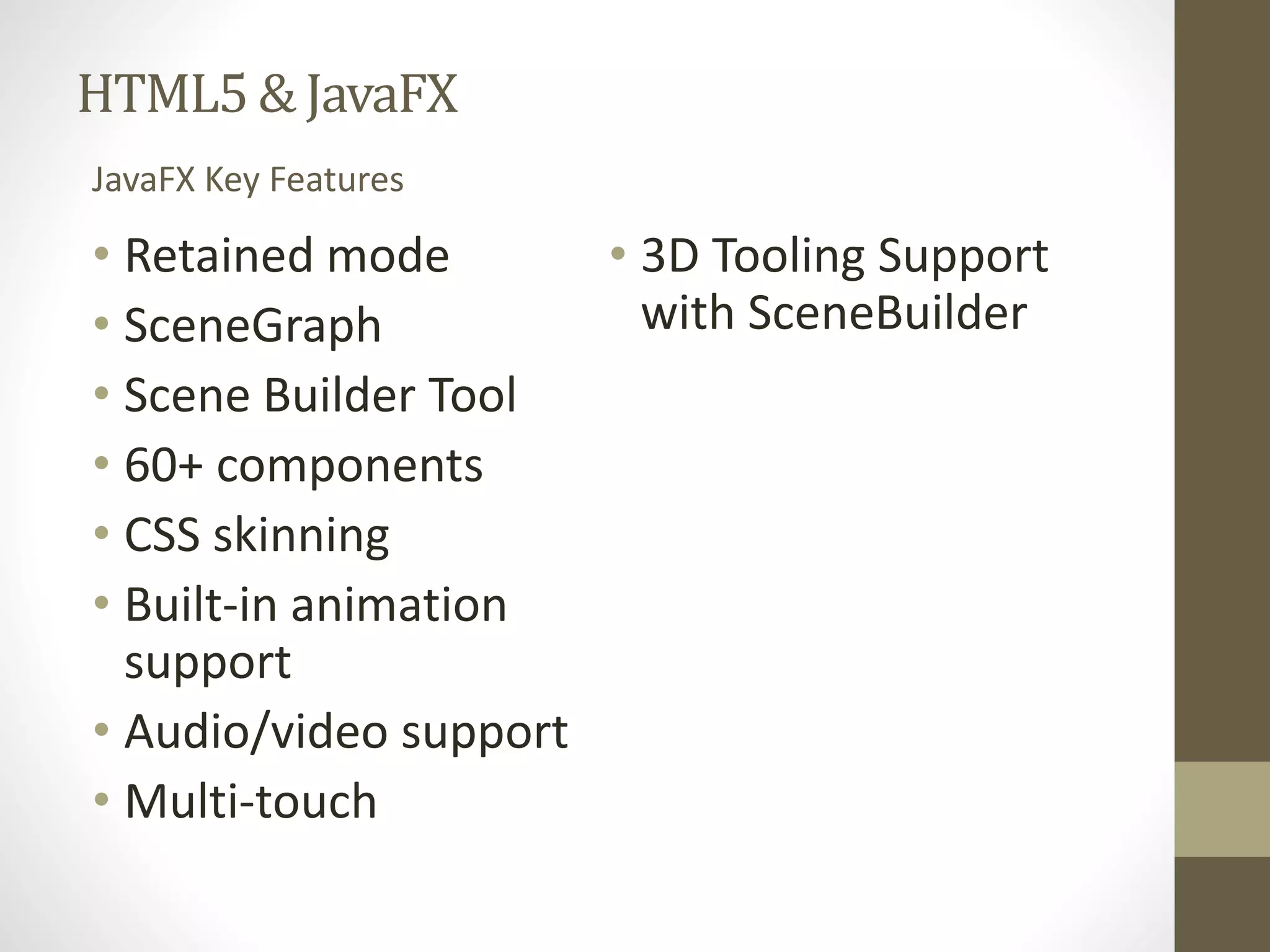 HTML5 & JavaFX • Retained mode • SceneGraph • Scene Builder Tool • 60+ components • CSS skinning • Built-in animation support • Audio/video support • Multi-touch • 3D Tooling Support with SceneBuilder JavaFX Key Features 