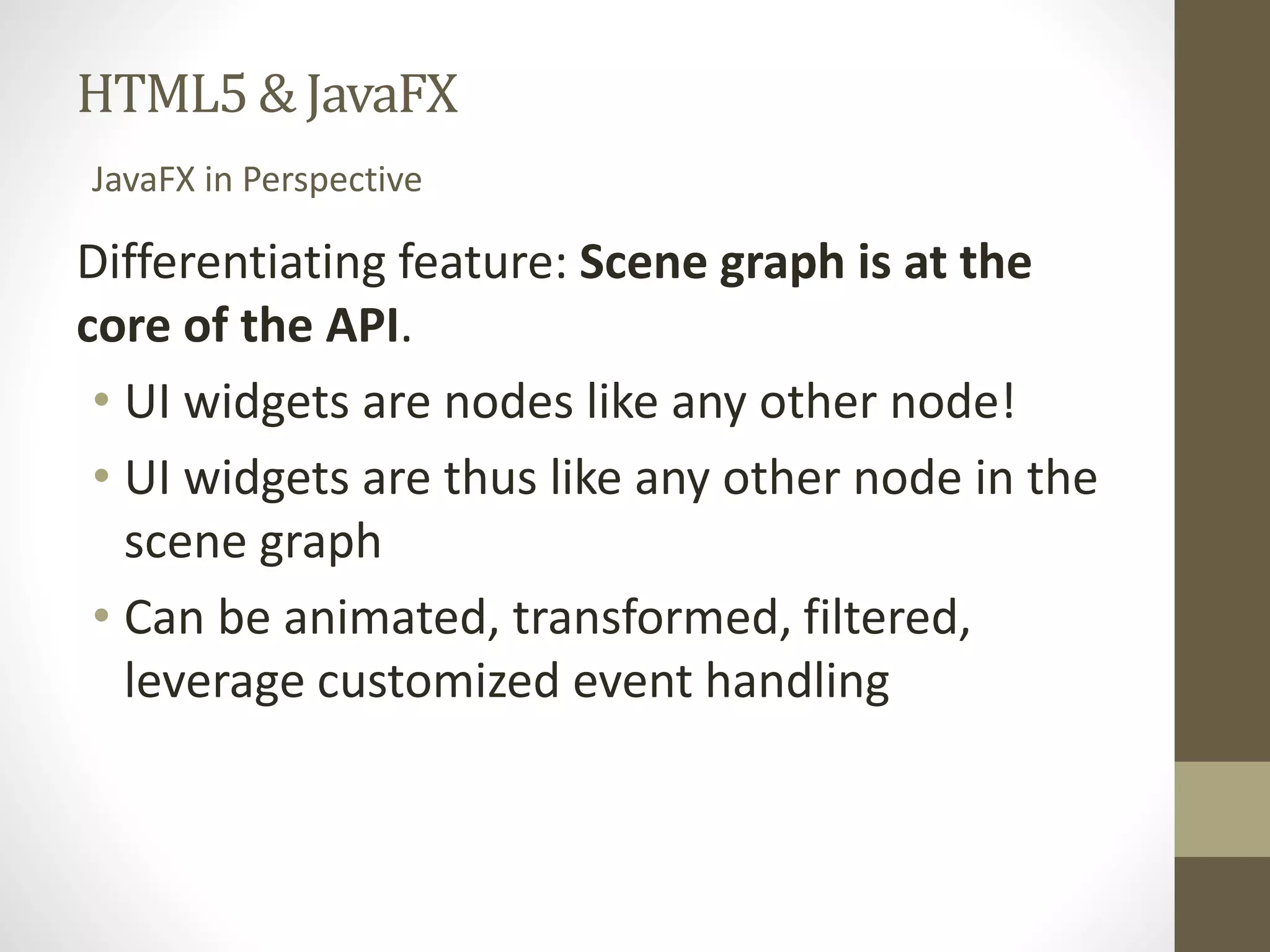 HTML5 & JavaFX JavaFX in Perspective Differentiating feature: Scene graph is at the core of the API. • UI widgets are nodes like any other node! • UI widgets are thus like any other node in the scene graph • Can be animated, transformed, filtered, leverage customized event handling 