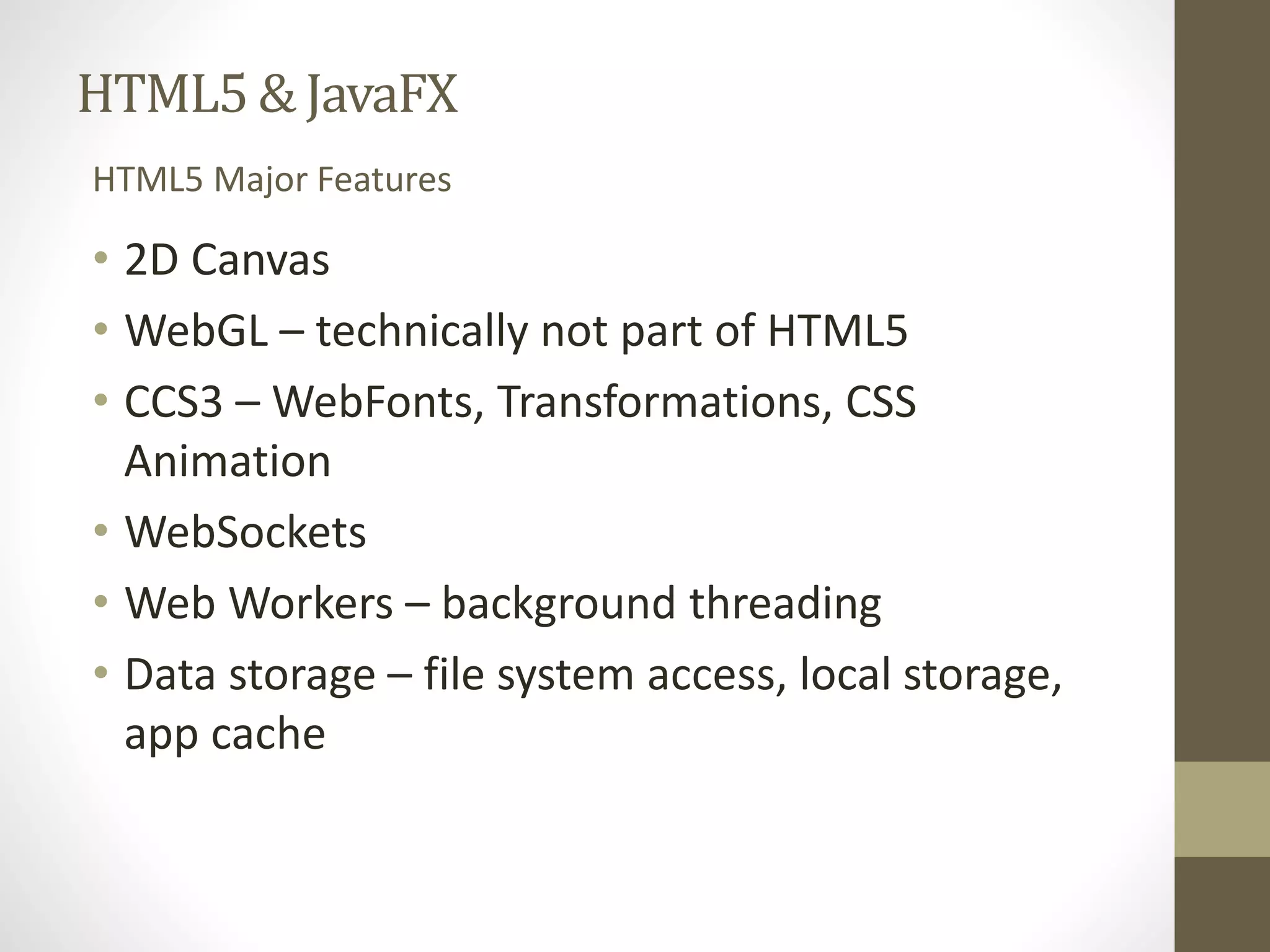 HTML5 & JavaFX HTML5 Major Features • 2D Canvas • WebGL – technically not part of HTML5 • CCS3 – WebFonts, Transformations, CSS Animation • WebSockets • Web Workers – background threading • Data storage – file system access, local storage, app cache 