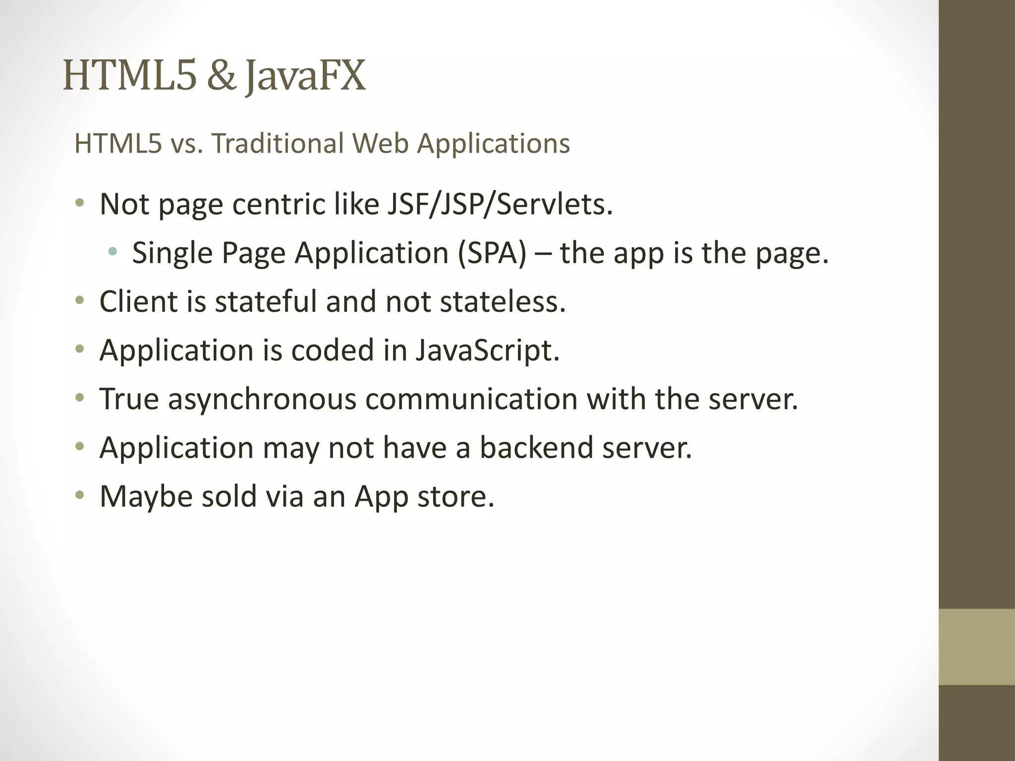 HTML5 & JavaFX HTML5 vs. Traditional Web Applications • Not page centric like JSF/JSP/Servlets. • Single Page Application (SPA) – the app is the page. • Client is stateful and not stateless. • Application is coded in JavaScript. • True asynchronous communication with the server. • Application may not have a backend server. • Maybe sold via an App store. 