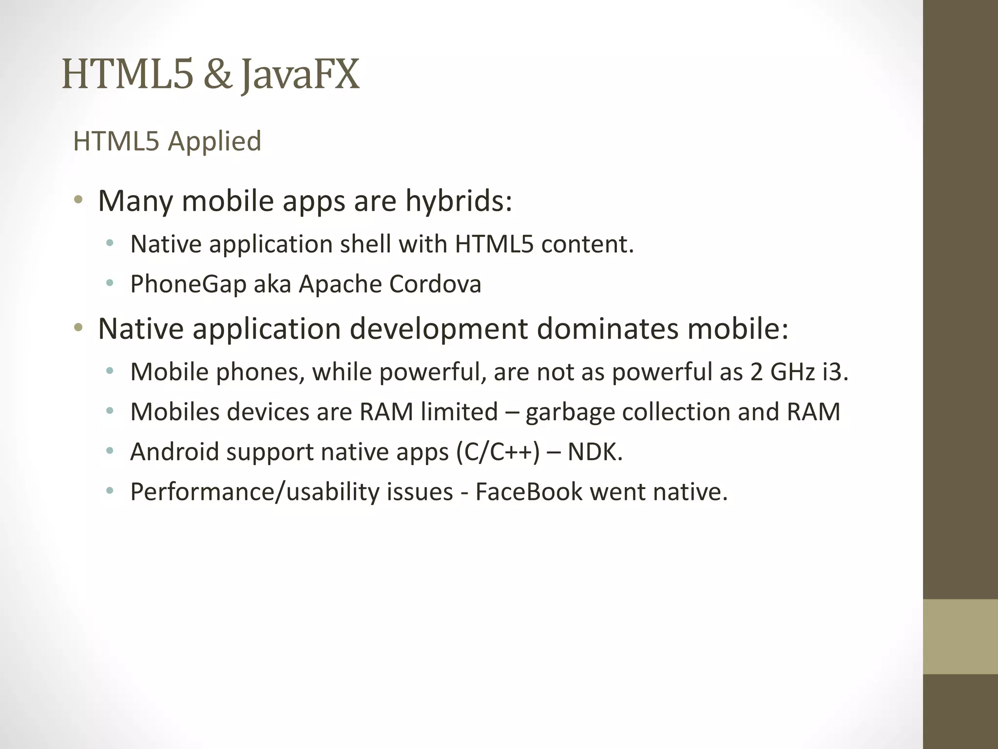 HTML5 & JavaFX HTML5 Applied • Many mobile apps are hybrids: • Native application shell with HTML5 content. • PhoneGap aka Apache Cordova • Native application development dominates mobile: • Mobile phones, while powerful, are not as powerful as 2 GHz i3. • Mobiles devices are RAM limited – garbage collection and RAM • Android support native apps (C/C++) – NDK. • Performance/usability issues - FaceBook went native. 