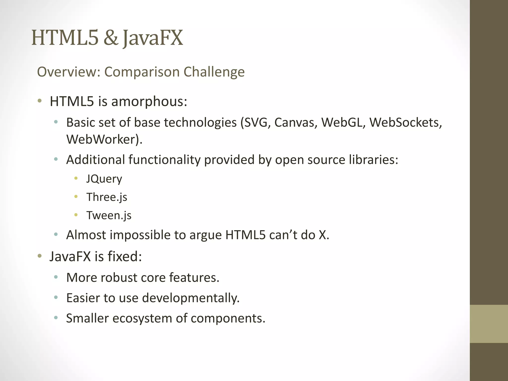 HTML5 & JavaFX Overview: Comparison Challenge • HTML5 is amorphous: • Basic set of base technologies (SVG, Canvas, WebGL, WebSockets, WebWorker). • Additional functionality provided by open source libraries: • JQuery • Three.js • Tween.js • Almost impossible to argue HTML5 can’t do X. • JavaFX is fixed: • More robust core features. • Easier to use developmentally. • Smaller ecosystem of components. 