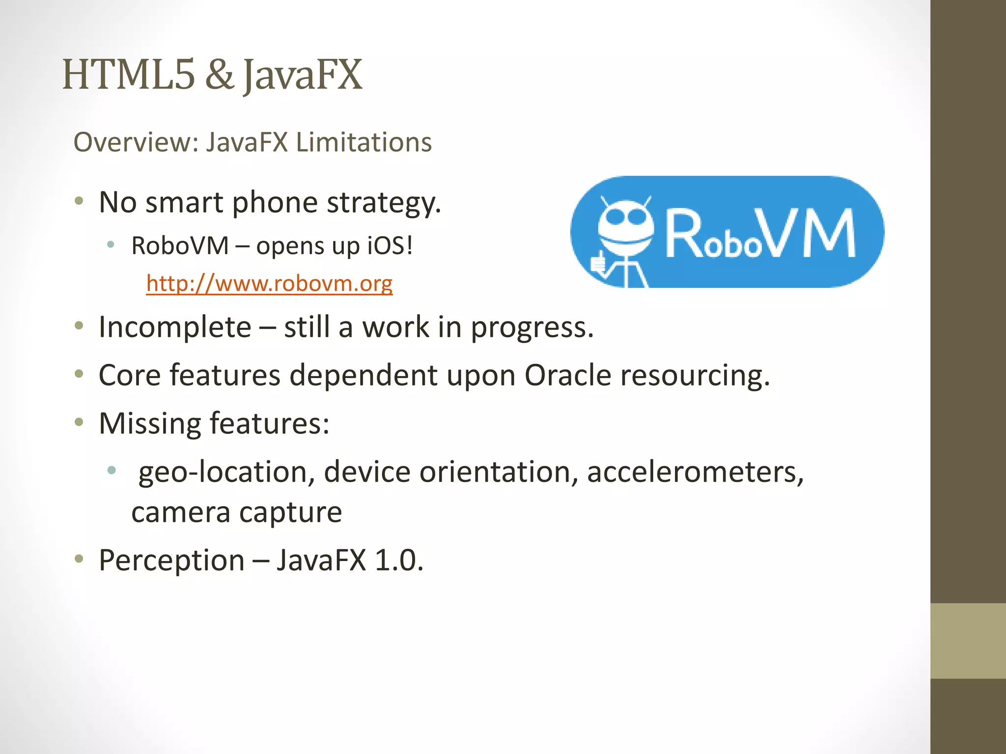 HTML5 & JavaFX Overview: JavaFX Limitations • No smart phone strategy. • RoboVM– opens up iOS! http://www.robovm.org • Incomplete – still a work in progress. • Core features dependent upon Oracle resourcing. • Missing features: • geo-location, device orientation, accelerometers, camera capture • Perception – JavaFX 1.0. 