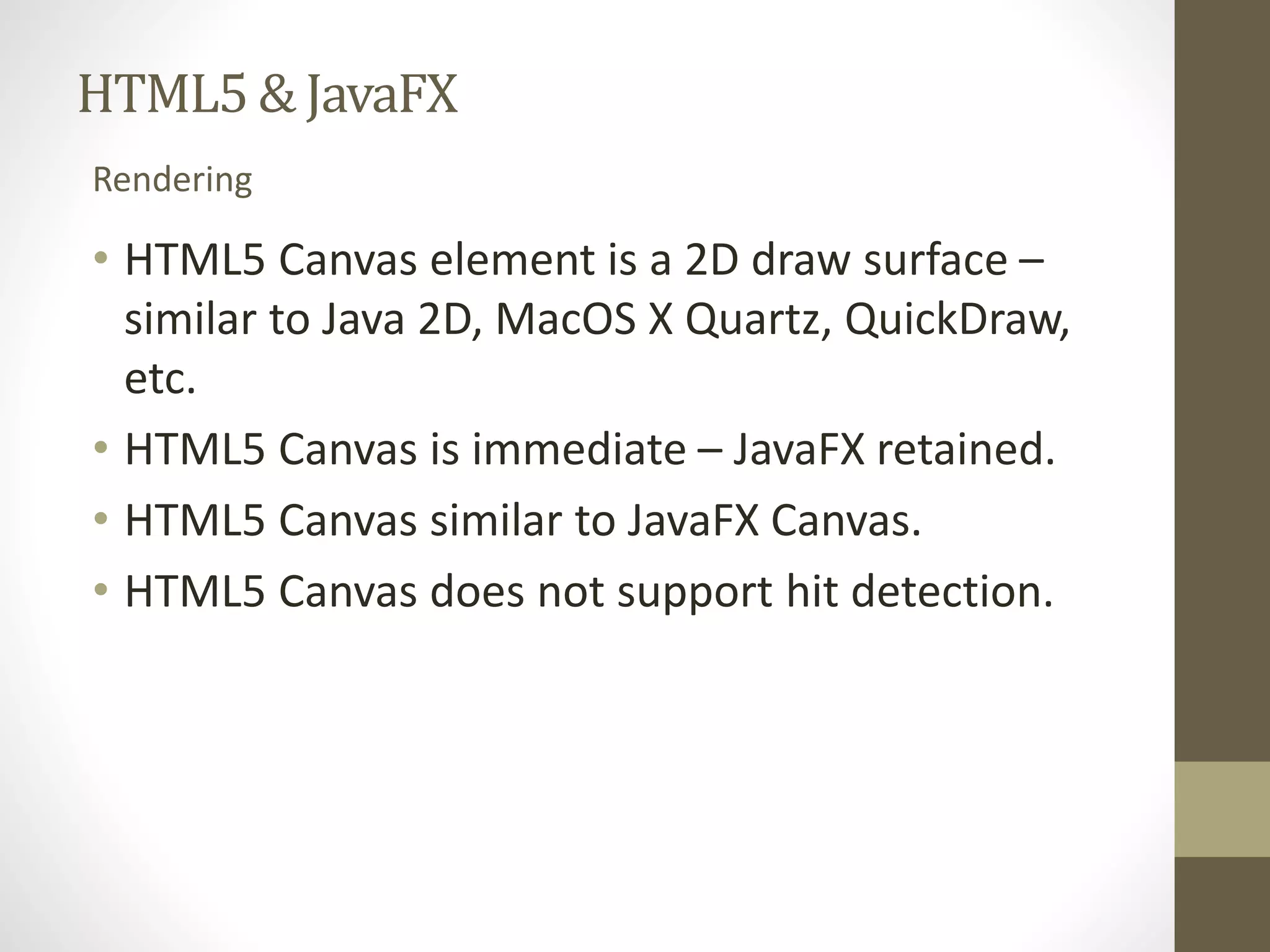 HTML5 & JavaFX Rendering • HTML5 Canvas element is a 2D draw surface – similar to Java 2D, MacOS X Quartz, QuickDraw, etc. • HTML5 Canvas is immediate – JavaFX retained. • HTML5 Canvas similar to JavaFX Canvas. • HTML5 Canvas does not support hit detection. 