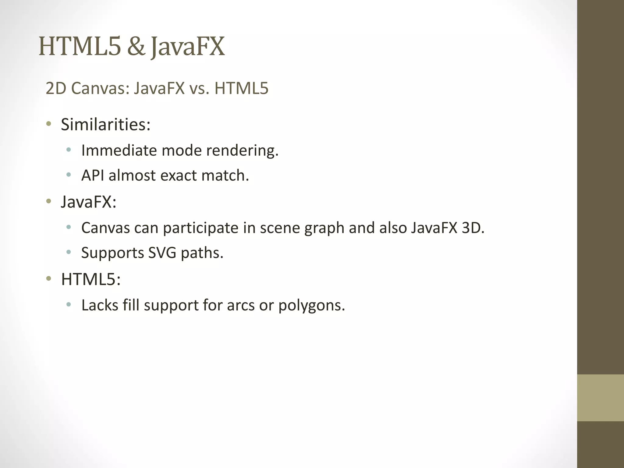 HTML5 & JavaFX 2D Canvas: JavaFX vs. HTML5 • Similarities: • Immediate mode rendering. • API almost exact match. • JavaFX: • Canvas can participate in scene graph and also JavaFX 3D. • Supports SVG paths. • HTML5: • Lacks fill support for arcs or polygons. 