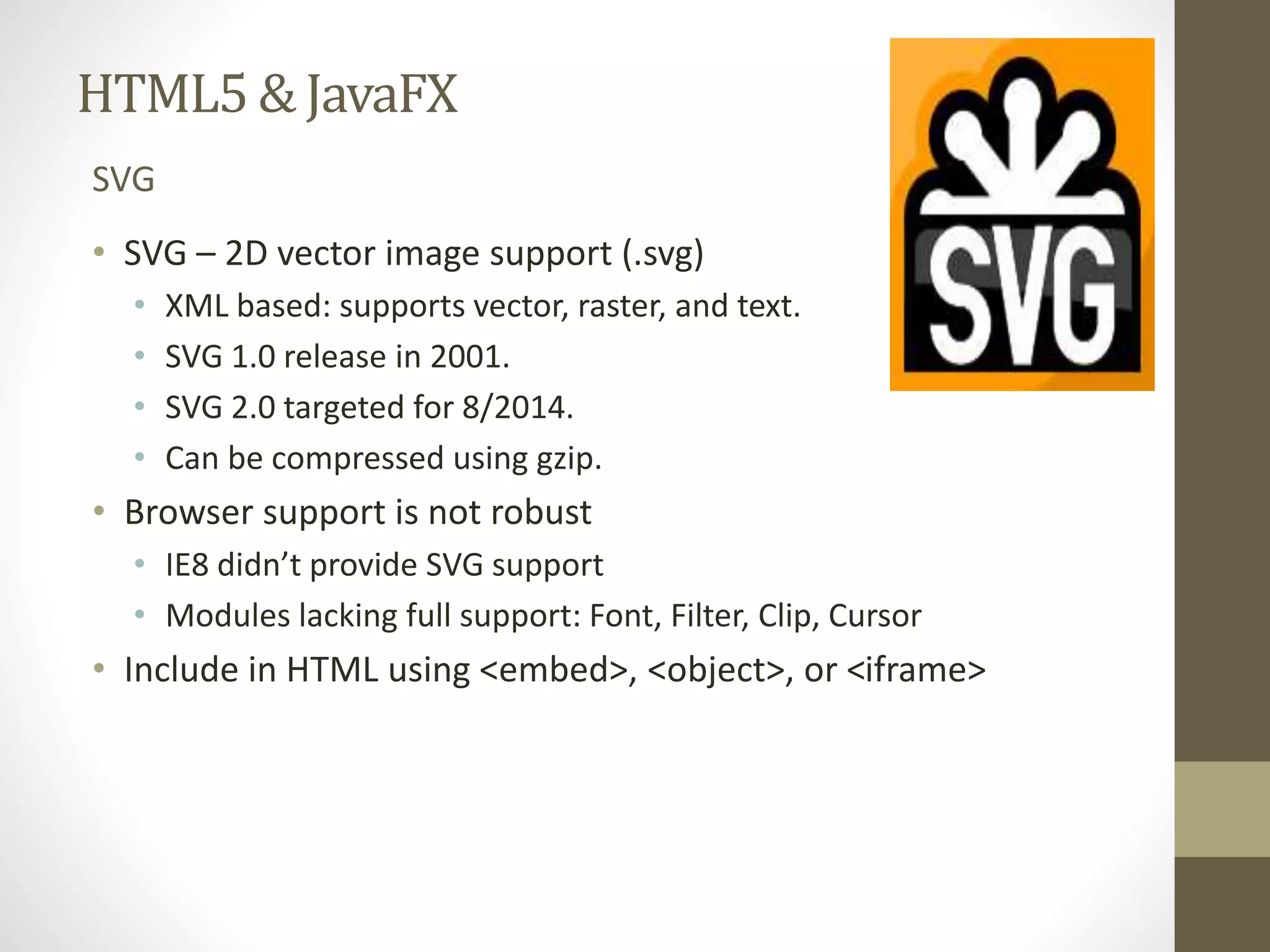 HTML5 & JavaFX SVG • SVG – 2D vector image support (.svg) • XML based: supports vector, raster, and text. • SVG 1.0 release in 2001. • SVG 2.0 targeted for 8/2014. • Can be compressed using gzip. • Browser support is not robust • IE8 didn’t provide SVG support • Modules lacking full support: Font, Filter, Clip, Cursor • Include in HTML using <embed>, <object>, or <iframe> 