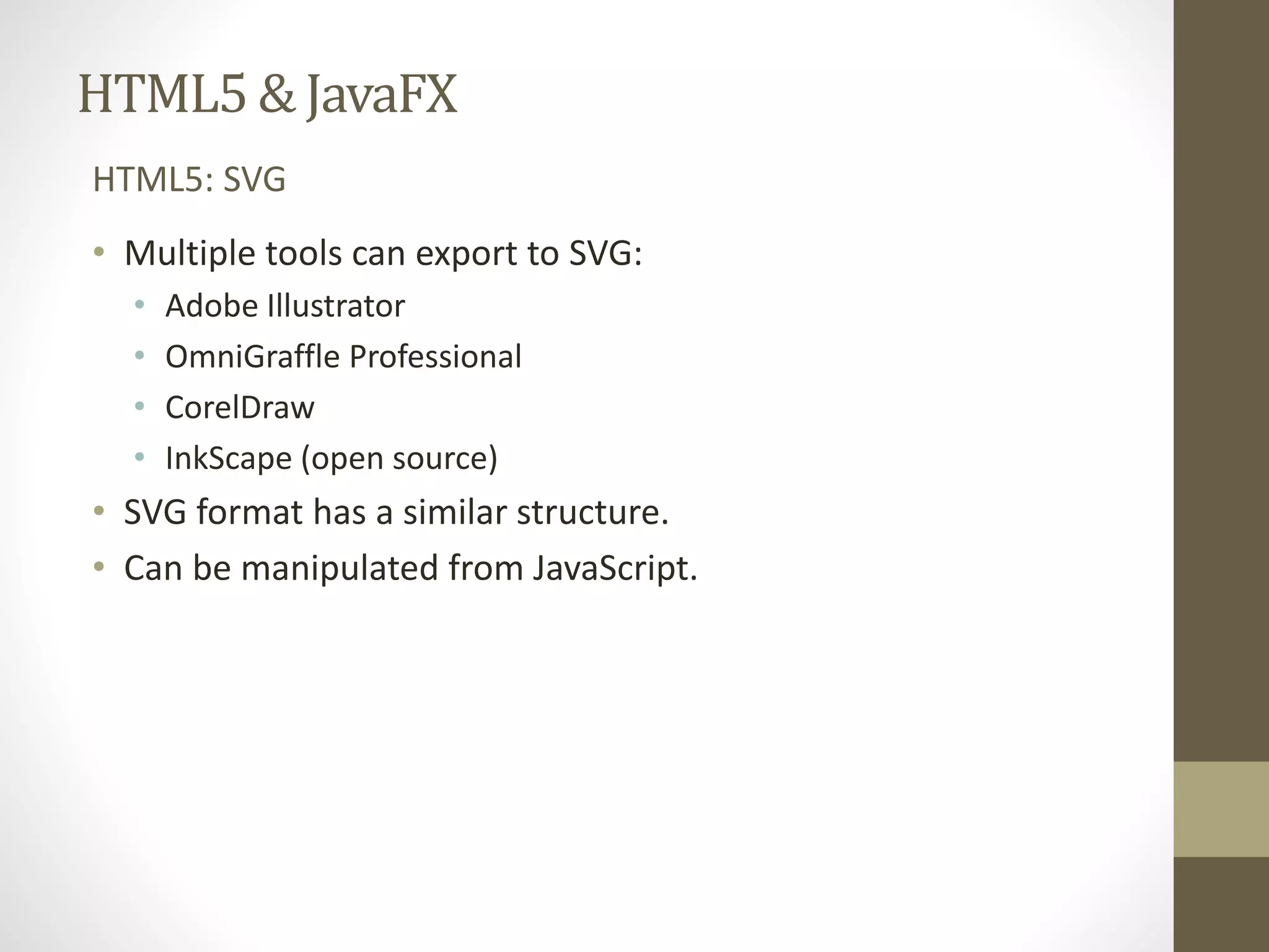 HTML5 & JavaFX HTML5: SVG • Multiple tools can export to SVG: • Adobe Illustrator • OmniGraffle Professional • CorelDraw • InkScape (open source) • SVG format has a similar structure. • Can be manipulated from JavaScript. 