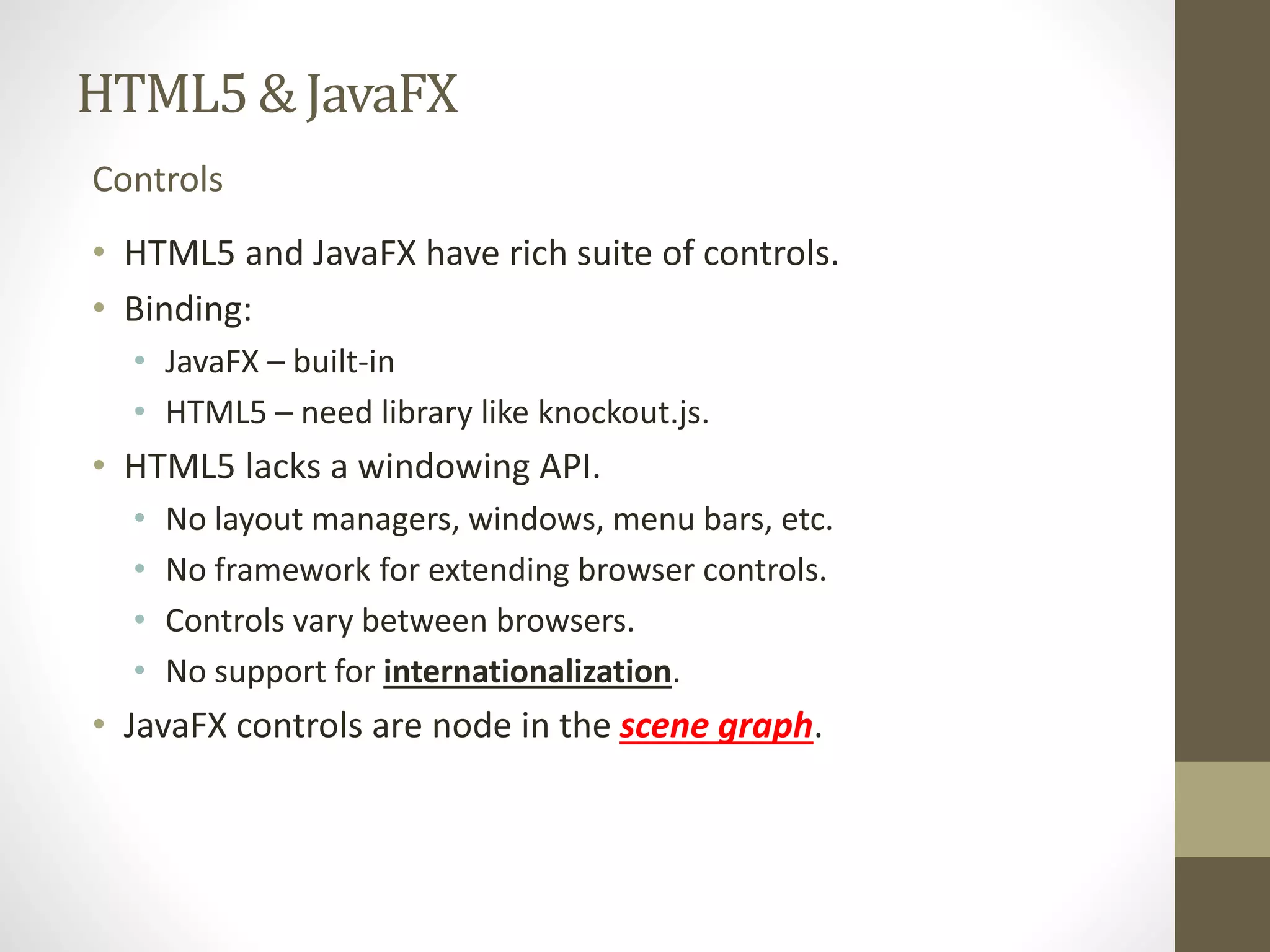 HTML5 & JavaFX Controls • HTML5 and JavaFX have rich suite of controls. • Binding: • JavaFX – built-in • HTML5 – need library like knockout.js. • HTML5 lacks a windowing API. • No layout managers, windows, menu bars, etc. • No framework for extending browser controls. • Controls vary between browsers. • No support for internationalization. • JavaFX controls are node in the scene graph. 