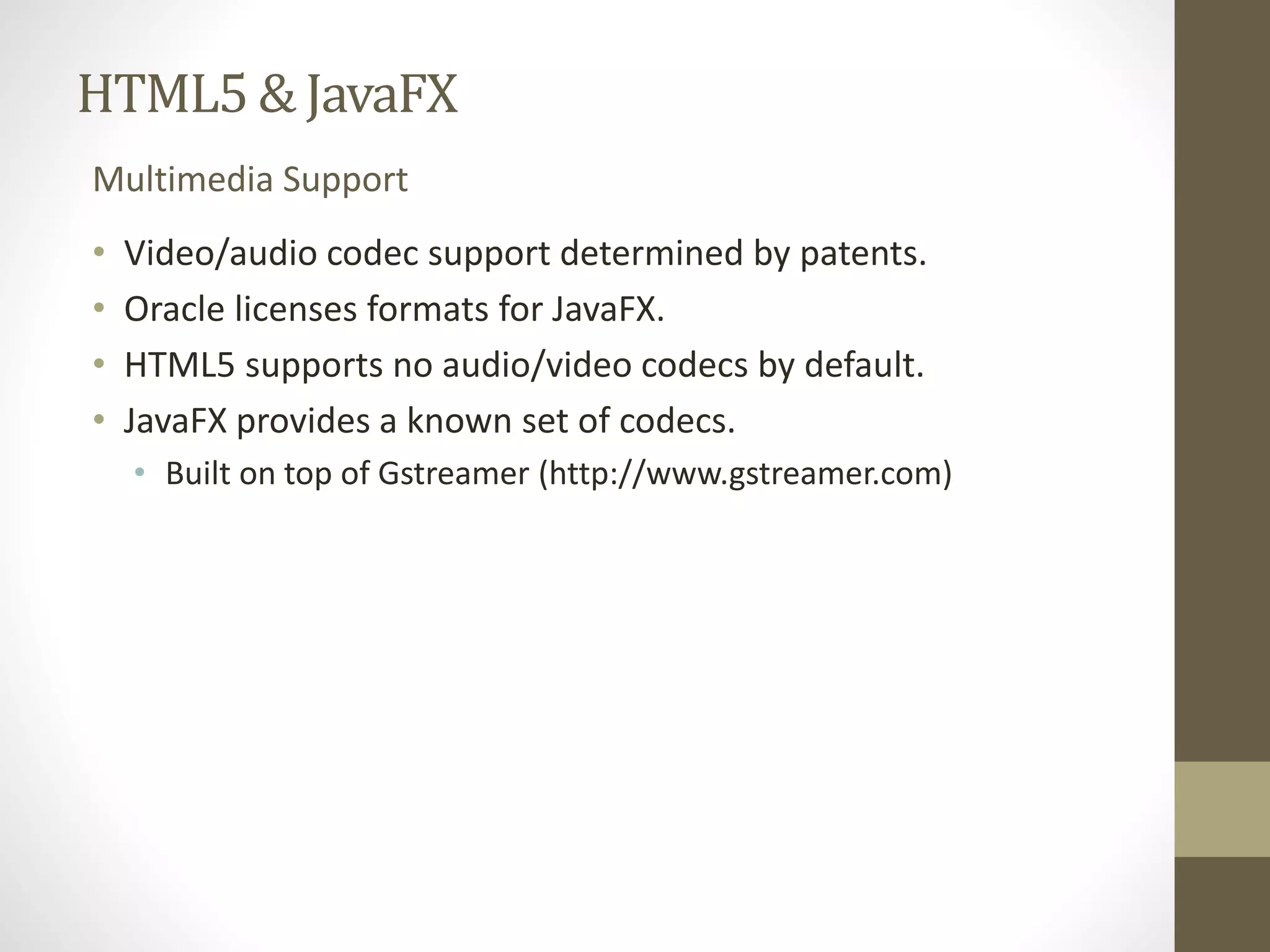 HTML5 & JavaFX Multimedia Support • Video/audio codec support determined by patents. • Oracle licenses formats for JavaFX. • HTML5 supports no audio/video codecs by default. • JavaFX provides a known set of codecs. • Built on top of Gstreamer (http://www.gstreamer.com) 