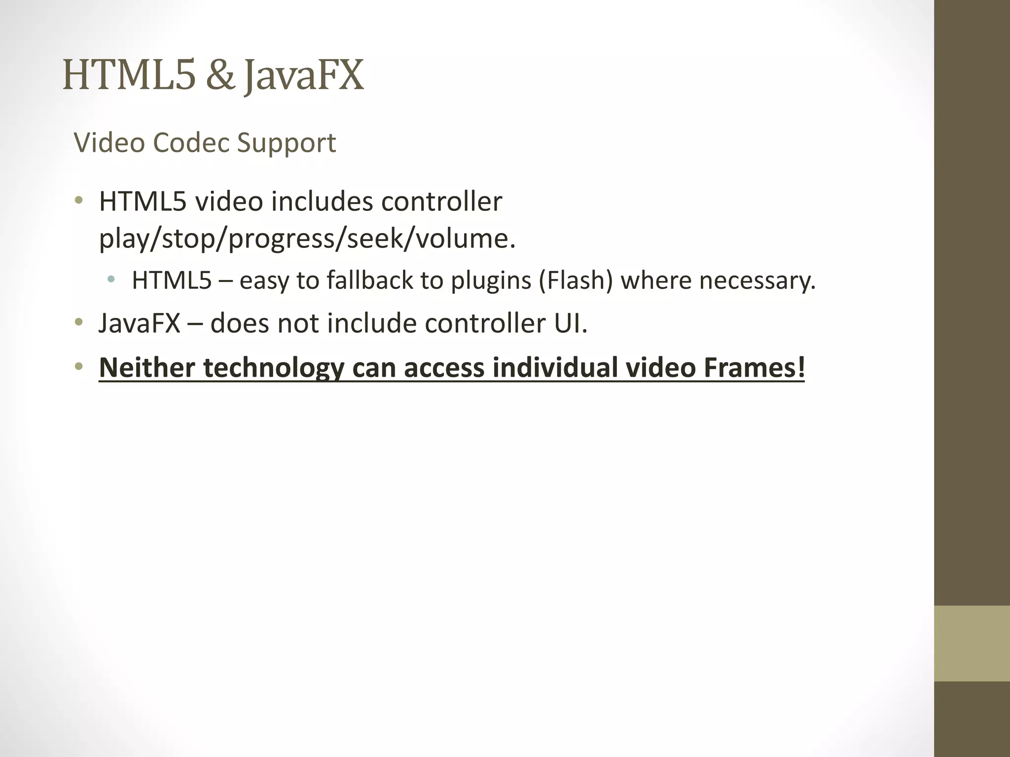 HTML5 & JavaFX Video Codec Support • HTML5 video includes controller play/stop/progress/seek/volume. • HTML5 – easy to fallback to plugins (Flash) where necessary. • JavaFX – does not include controller UI. • Neither technology can access individual video Frames! 
