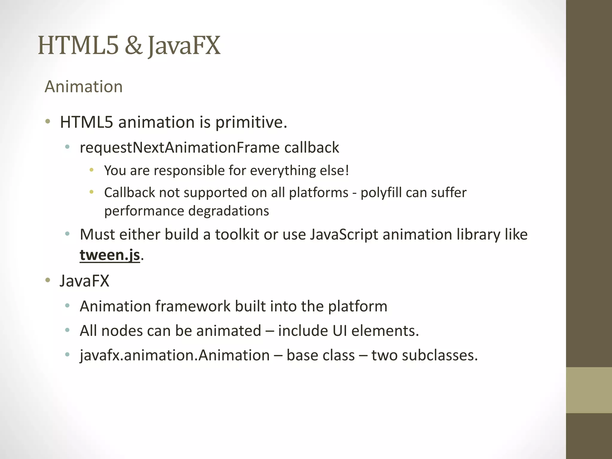 HTML5 & JavaFX Animation • HTML5 animation is primitive. • requestNextAnimationFrame callback • You are responsible for everything else! • Callback not supported on all platforms - polyfill can suffer performance degradations • Must either build a toolkit or use JavaScript animation library like tween.js. • JavaFX • Animation framework built into the platform • All nodes can be animated – include UI elements. • javafx.animation.Animation – base class – two subclasses. 