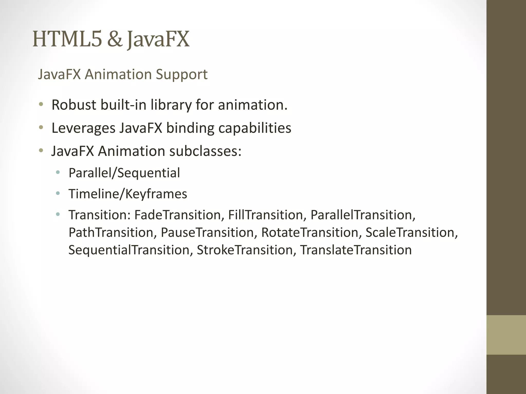 HTML5 & JavaFX JavaFX Animation Support • Robust built-in library for animation. • Leverages JavaFX binding capabilities • JavaFX Animation subclasses: • Parallel/Sequential • Timeline/Keyframes • Transition: FadeTransition, FillTransition, ParallelTransition, PathTransition, PauseTransition, RotateTransition, ScaleTransition, SequentialTransition, StrokeTransition, TranslateTransition 