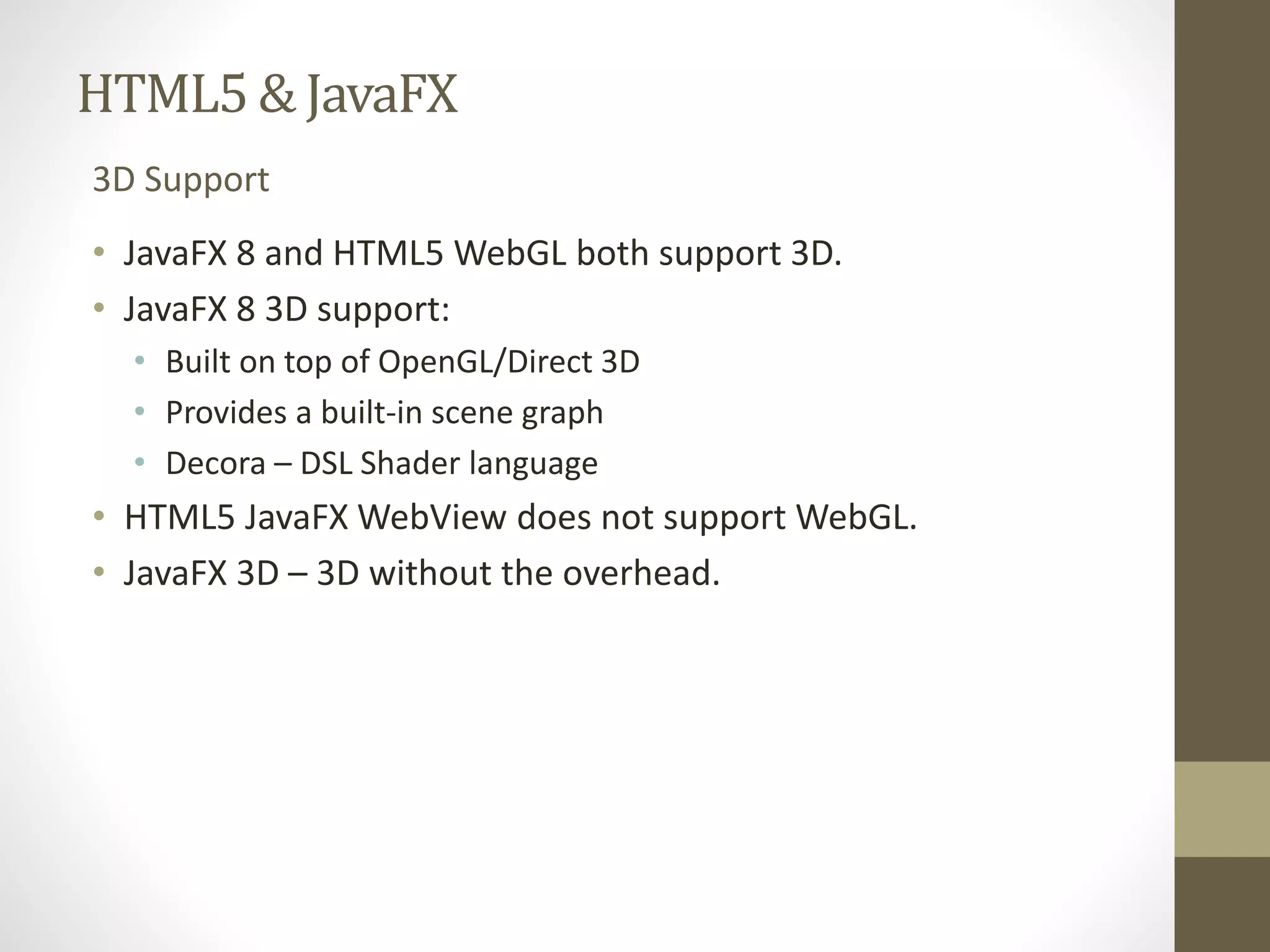 HTML5 & JavaFX 3D Support • JavaFX 8 and HTML5 WebGL both support 3D. • JavaFX 8 3D support: • Built on top of OpenGL/Direct 3D • Provides a built-in scene graph • Decora – DSL Shader language • HTML5 JavaFX WebView does not support WebGL. • JavaFX 3D – 3D without the overhead. 