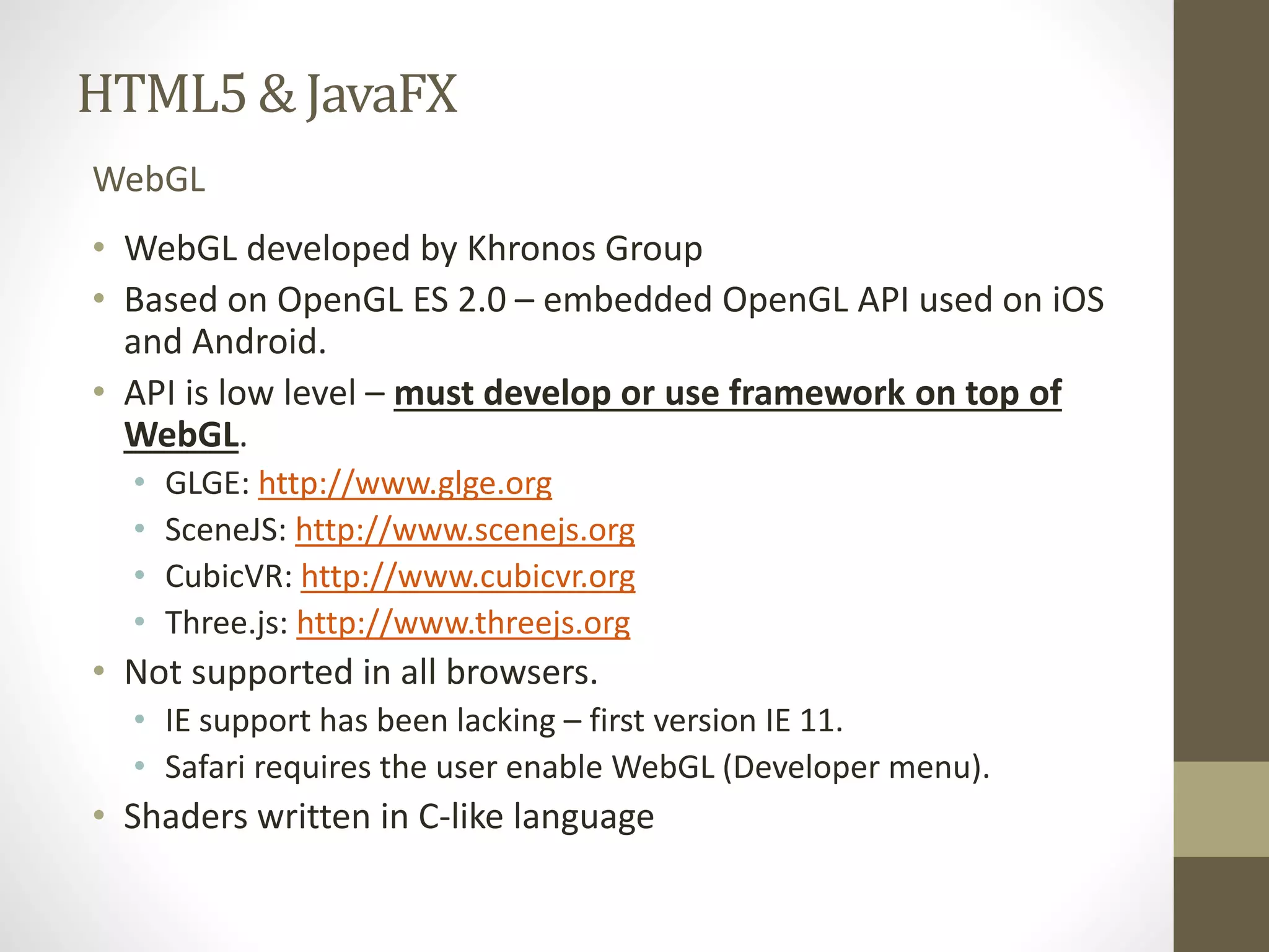 HTML5 & JavaFX WebGL • WebGL developed by Khronos Group • Based on OpenGL ES 2.0 – embedded OpenGL API used on iOS and Android. • API is low level – must develop or use framework on top of WebGL. • GLGE: http://www.glge.org • SceneJS: http://www.scenejs.org • CubicVR: http://www.cubicvr.org • Three.js: http://www.threejs.org • Not supported in all browsers. • IE support has been lacking – first version IE 11. • Safari requires the user enable WebGL (Developer menu). • Shaders written in C-like language 