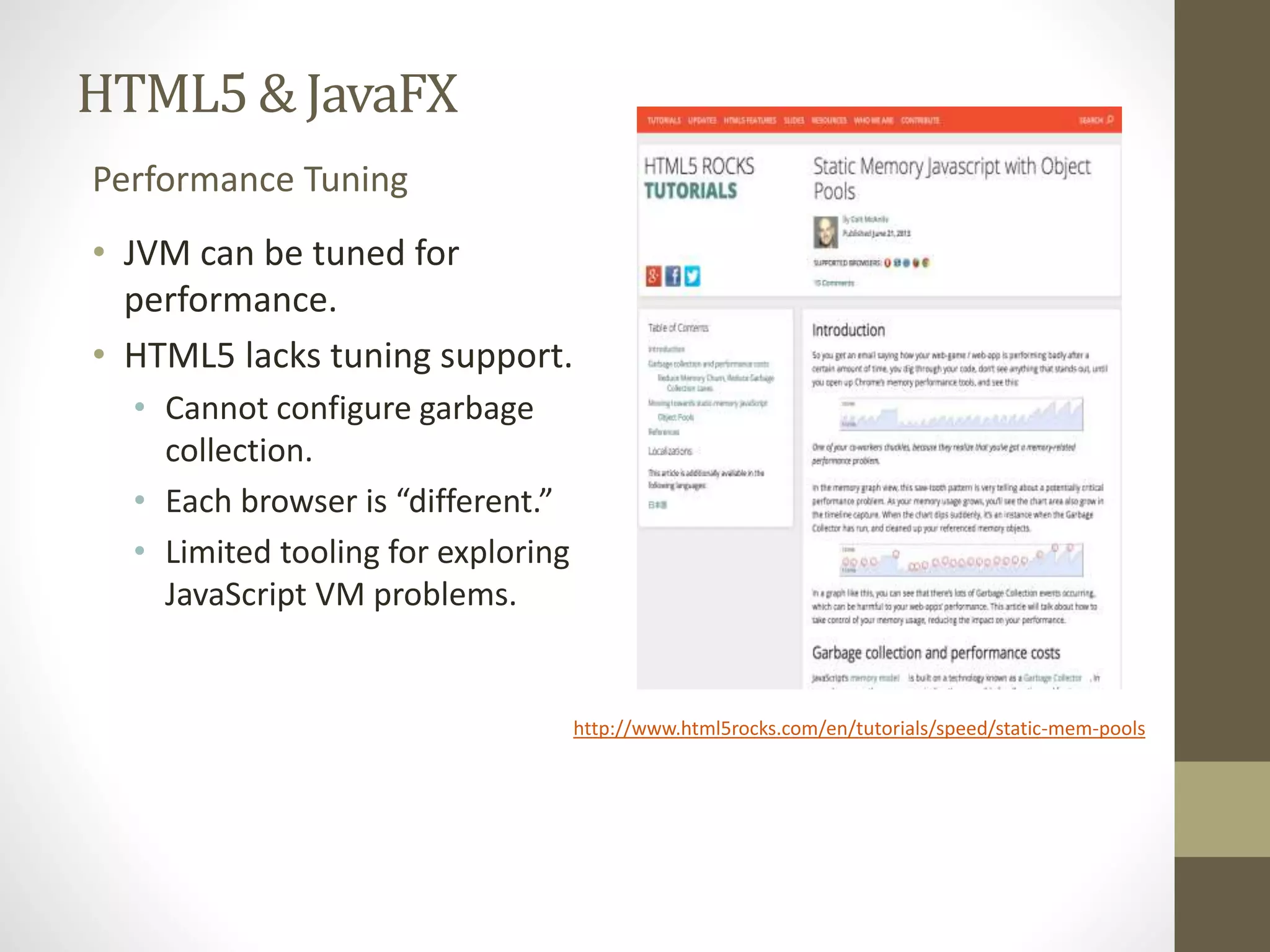 HTML5 & JavaFX Performance Tuning • JVM can be tuned for performance. • HTML5 lacks tuning support. • Cannot configure garbage collection. • Each browser is “different.” • Limited tooling for exploring JavaScript VM problems. http://www.html5rocks.com/en/tutorials/speed/static-mem-pools 