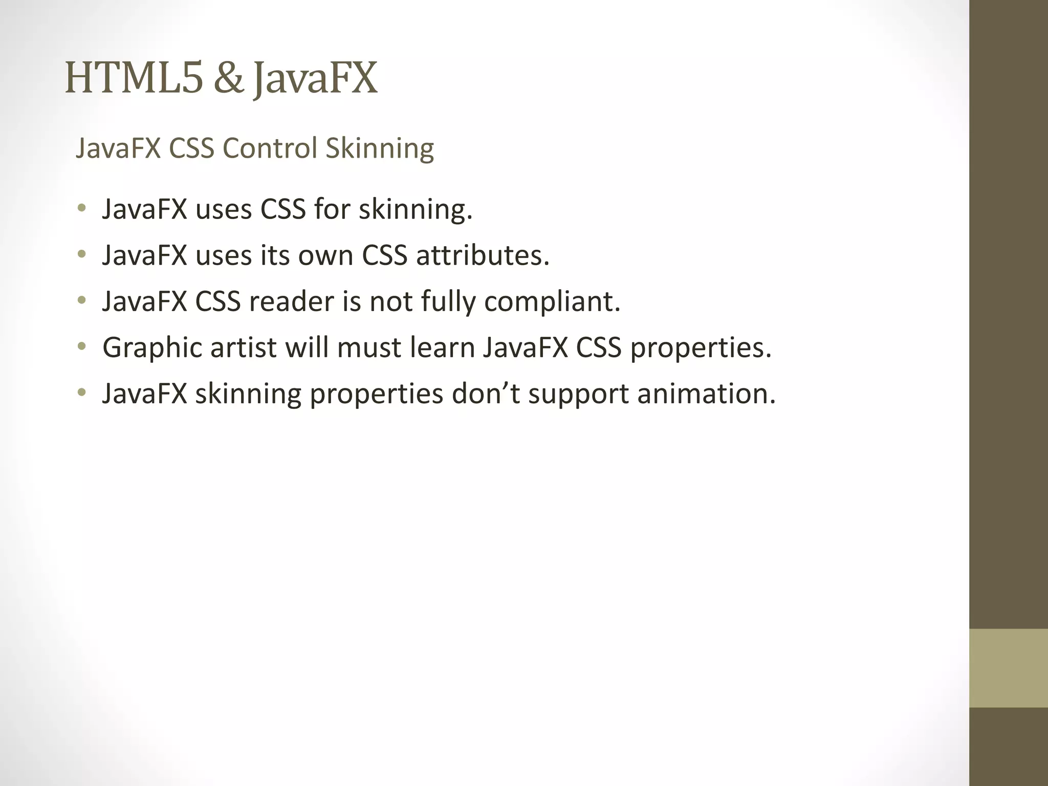 HTML5 & JavaFX JavaFX CSS Control Skinning • JavaFX uses CSS for skinning. • JavaFX uses its own CSS attributes. • JavaFX CSS reader is not fully compliant. • Graphic artist will must learn JavaFX CSS properties. • JavaFX skinning properties don’t support animation. 