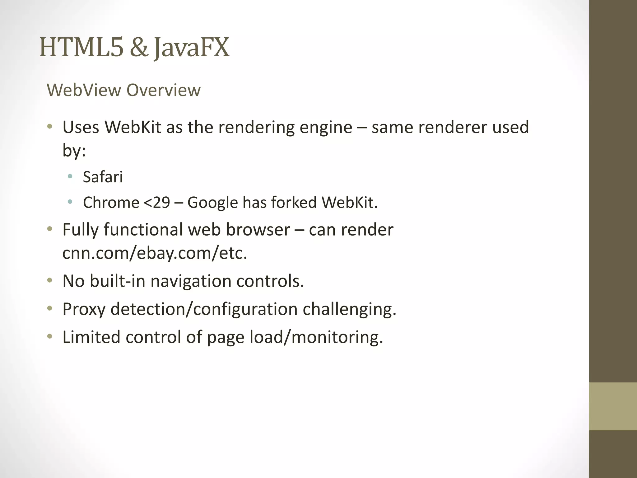HTML5 & JavaFX WebView Overview • Uses WebKit as the rendering engine – same renderer used by: • Safari • Chrome <29 – Google has forked WebKit. • Fully functional web browser – can render cnn.com/ebay.com/etc. • No built-in navigation controls. • Proxy detection/configuration challenging. • Limited control of page load/monitoring. 