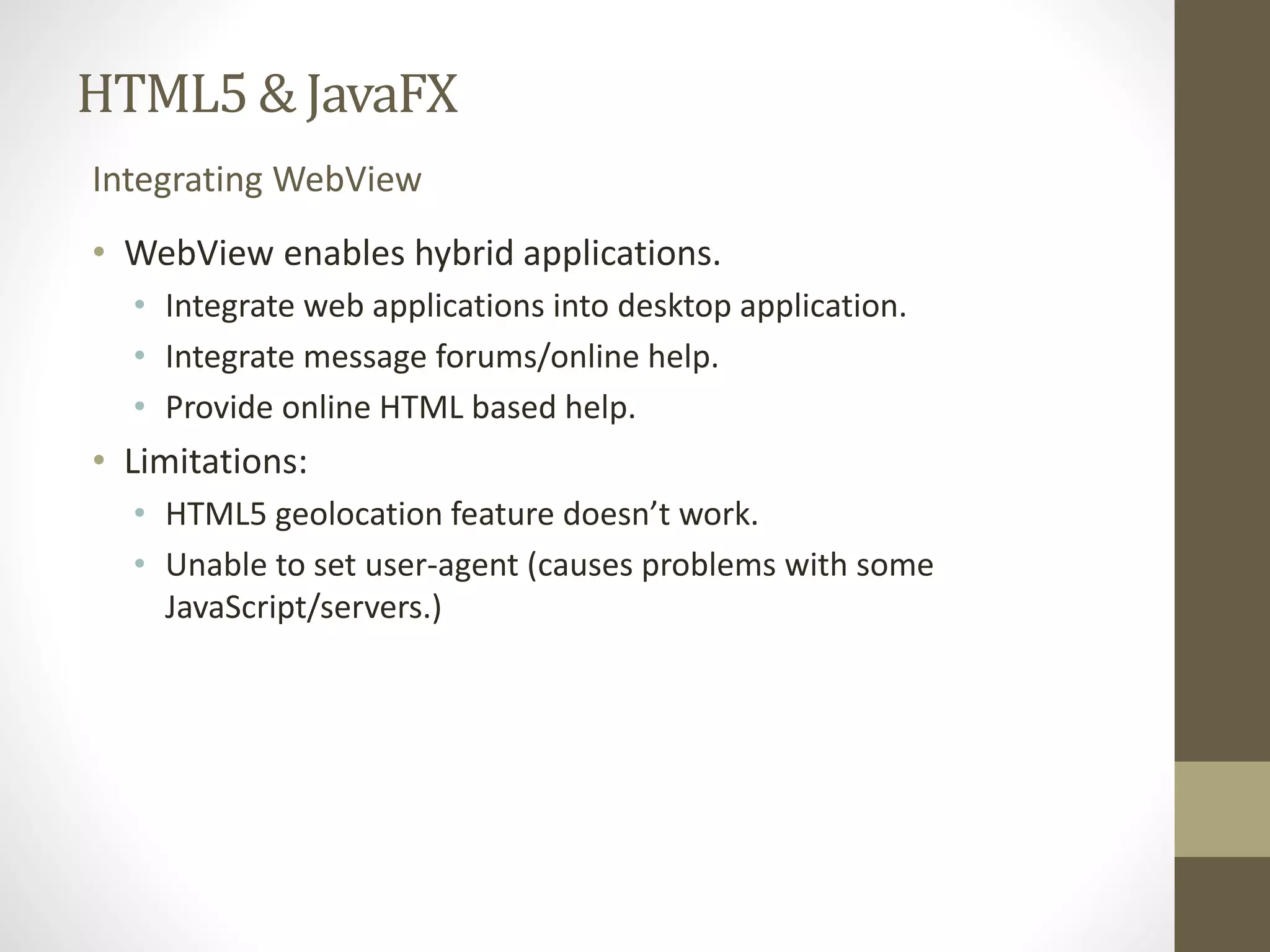 HTML5 & JavaFX Integrating WebView • WebView enables hybrid applications. • Integrate web applications into desktop application. • Integrate message forums/online help. • Provide online HTML based help. • Limitations: • HTML5 geolocation feature doesn’t work. • Unable to set user-agent (causes problems with some JavaScript/servers.) 