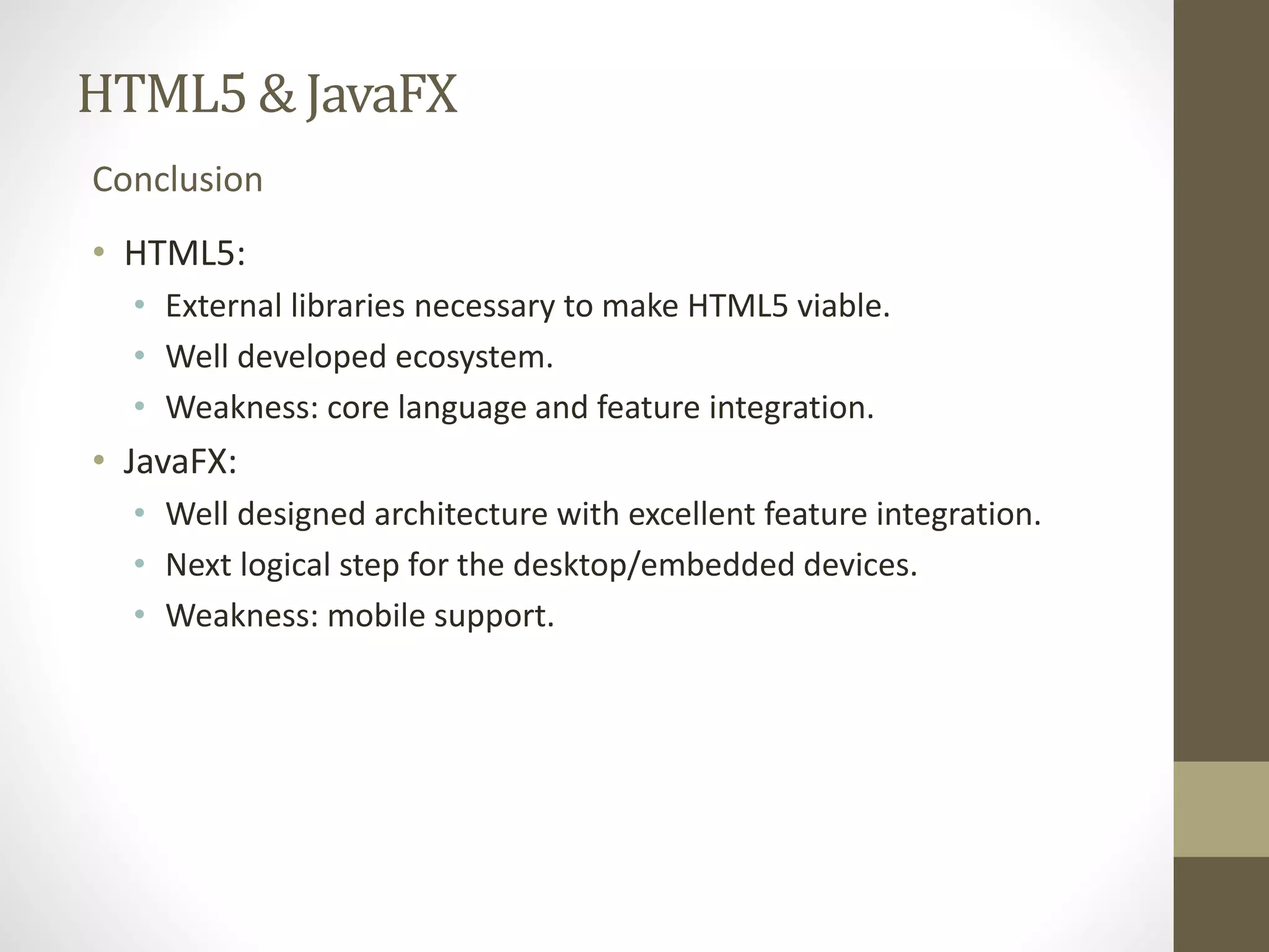 HTML5 & JavaFX Conclusion • HTML5: • External libraries necessary to make HTML5 viable. • Well developed ecosystem. • Weakness: core language and feature integration. • JavaFX: • Well designed architecture with excellent feature integration. • Next logical step for the desktop/embedded devices. • Weakness: mobile support. 