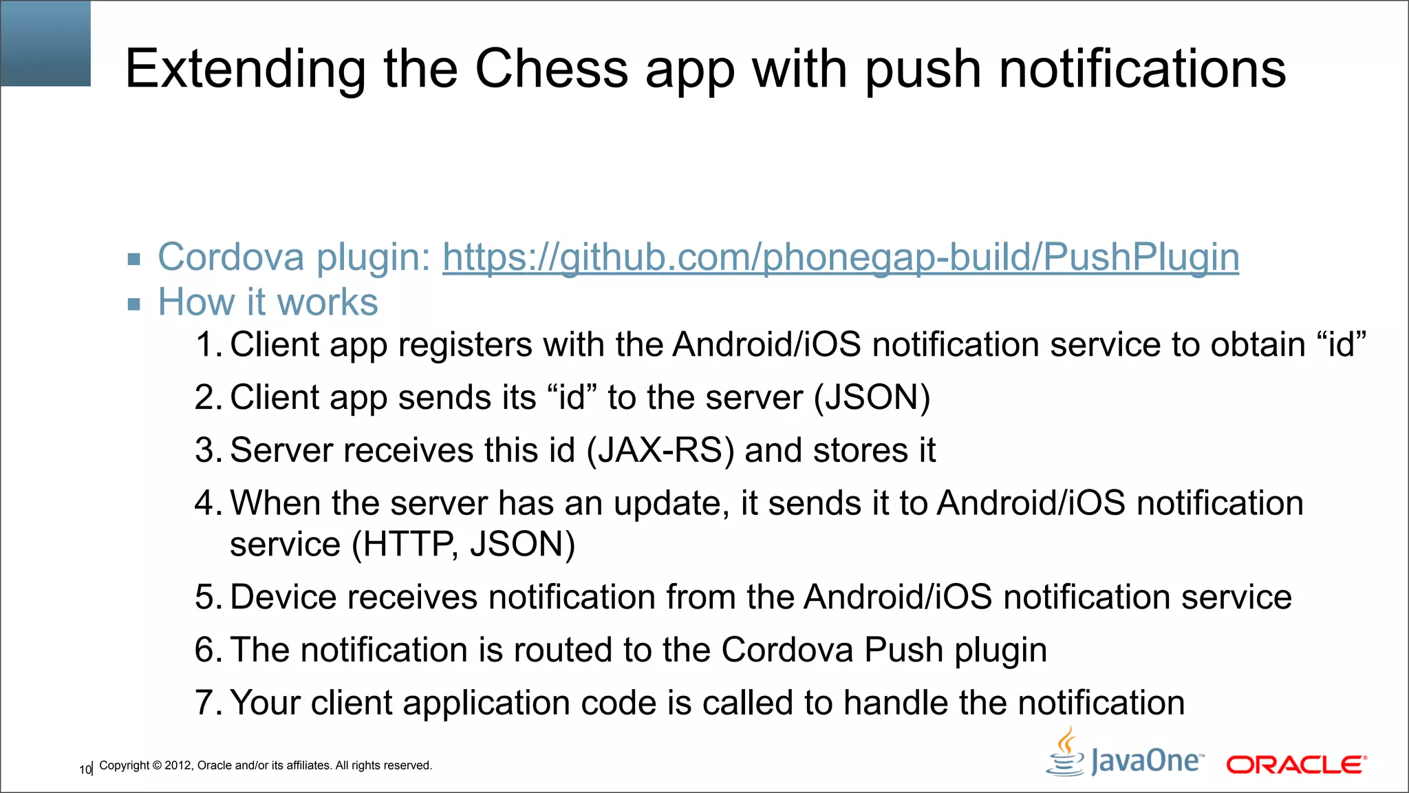 Copyright © 2012, Oracle and/or its affiliates. All rights reserved.10 Extending the Chess app with push notifications ■ Cordova plugin: https://github.com/phonegap-build/PushPlugin ■ How it works 1. Client app registers with the Android/iOS notification service to obtain “id” 2. Client app sends its “id” to the server (JSON) 3. Server receives this id (JAX-RS) and stores it 4. When the server has an update, it sends it to Android/iOS notification service (HTTP, JSON) 5. Device receives notification from the Android/iOS notification service 6. The notification is routed to the Cordova Push plugin 7. Your client application code is called to handle the notification 