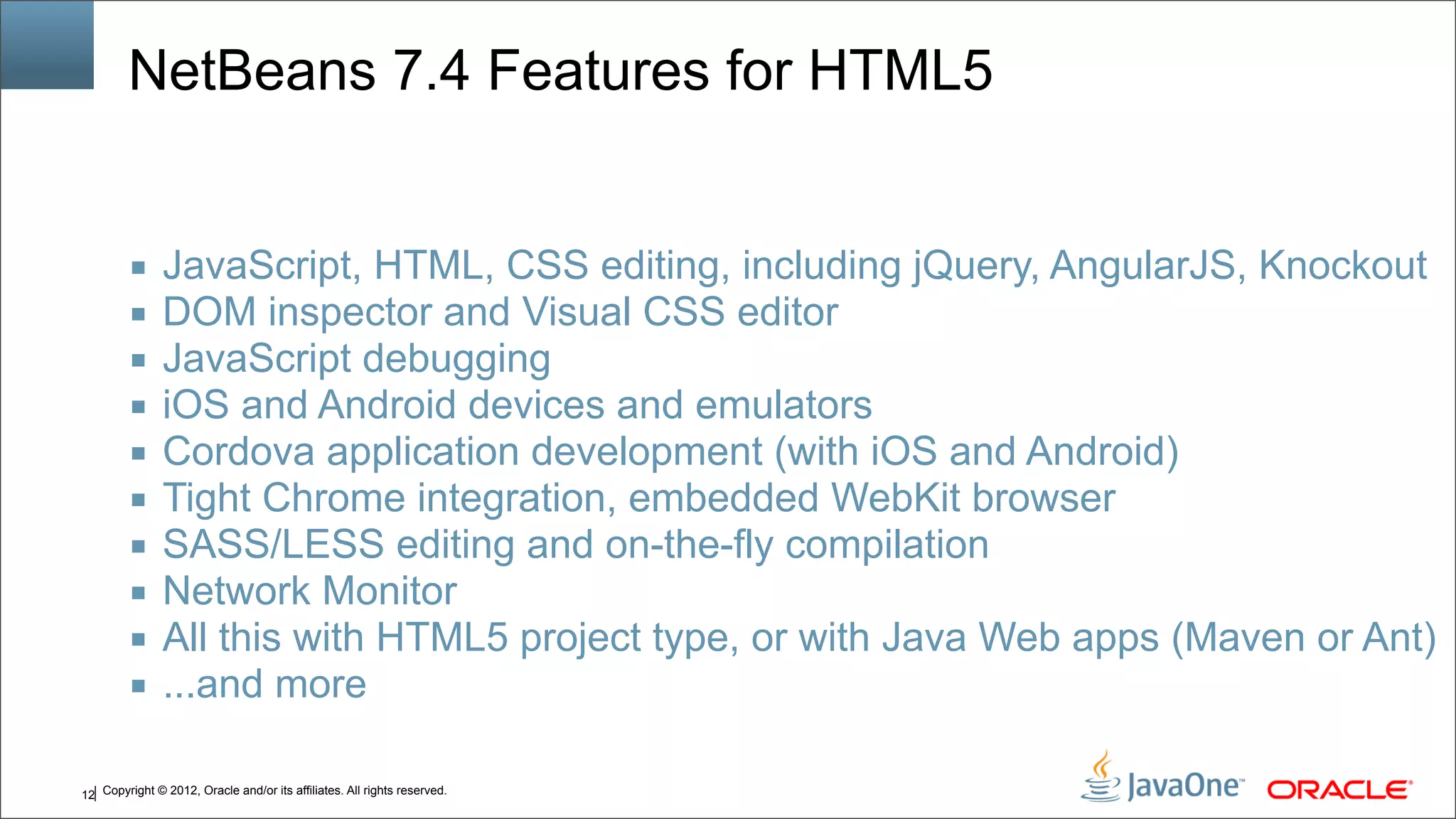 Copyright © 2012, Oracle and/or its affiliates. All rights reserved.12 NetBeans 7.4 Features for HTML5 ■ JavaScript, HTML, CSS editing, including jQuery, AngularJS, Knockout ■ DOM inspector and Visual CSS editor ■ JavaScript debugging ■ iOS and Android devices and emulators ■ Cordova application development (with iOS and Android) ■ Tight Chrome integration, embedded WebKit browser ■ SASS/LESS editing and on-the-fly compilation ■ Network Monitor ■ All this with HTML5 project type, or with Java Web apps (Maven or Ant) ■ ...and more 