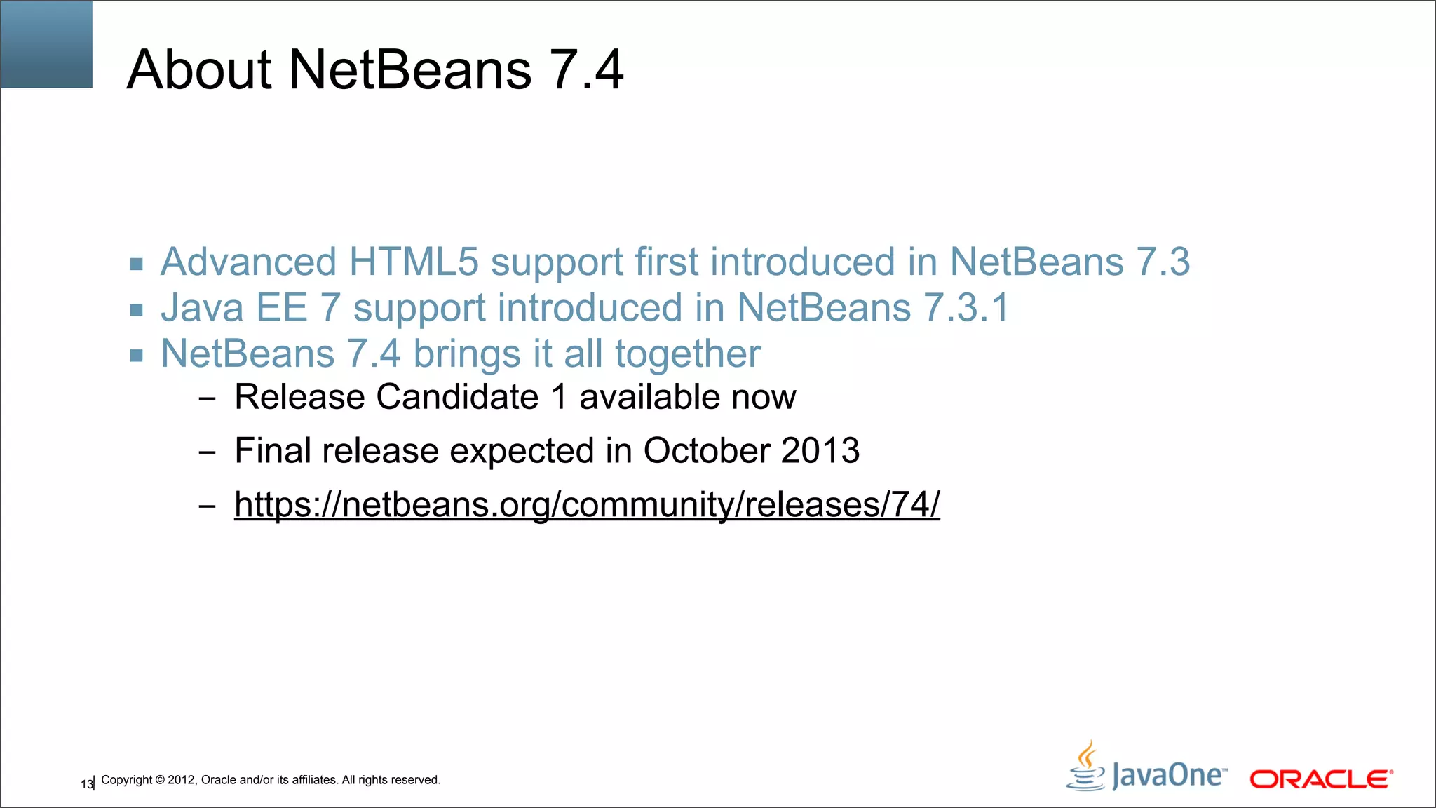 Copyright © 2012, Oracle and/or its affiliates. All rights reserved.13 About NetBeans 7.4 ■ Advanced HTML5 support first introduced in NetBeans 7.3 ■ Java EE 7 support introduced in NetBeans 7.3.1 ■ NetBeans 7.4 brings it all together – Release Candidate 1 available now – Final release expected in October 2013 – https://netbeans.org/community/releases/74/ 