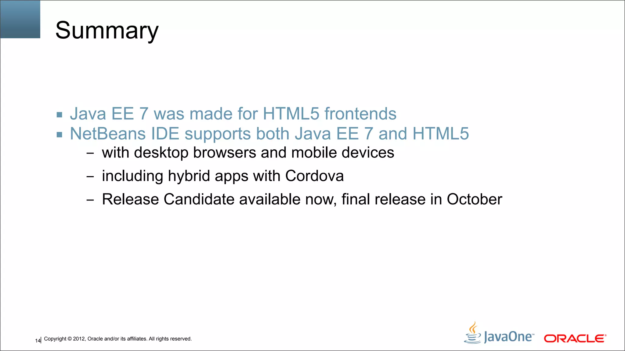 Copyright © 2012, Oracle and/or its affiliates. All rights reserved.14 Summary ■ Java EE 7 was made for HTML5 frontends ■ NetBeans IDE supports both Java EE 7 and HTML5 – with desktop browsers and mobile devices – including hybrid apps with Cordova – Release Candidate available now, final release in October 