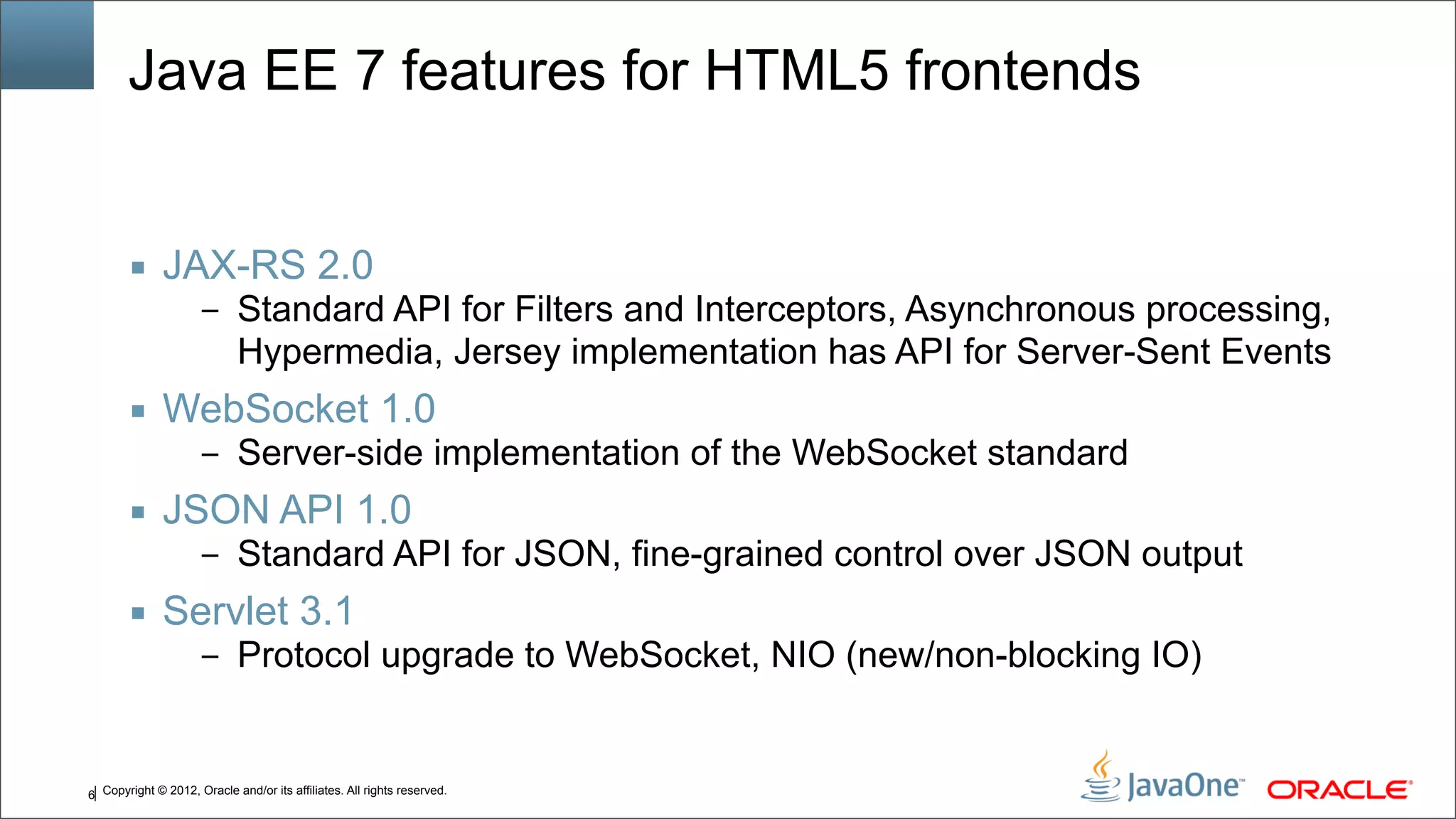 Copyright © 2012, Oracle and/or its affiliates. All rights reserved.6 Java EE 7 features for HTML5 frontends ■ JAX-RS 2.0 – Standard API for Filters and Interceptors, Asynchronous processing, Hypermedia, Jersey implementation has API for Server-Sent Events ■ WebSocket 1.0 – Server-side implementation of the WebSocket standard ■ JSON API 1.0 – Standard API for JSON, fine-grained control over JSON output ■ Servlet 3.1 – Protocol upgrade to WebSocket, NIO (new/non-blocking IO) 