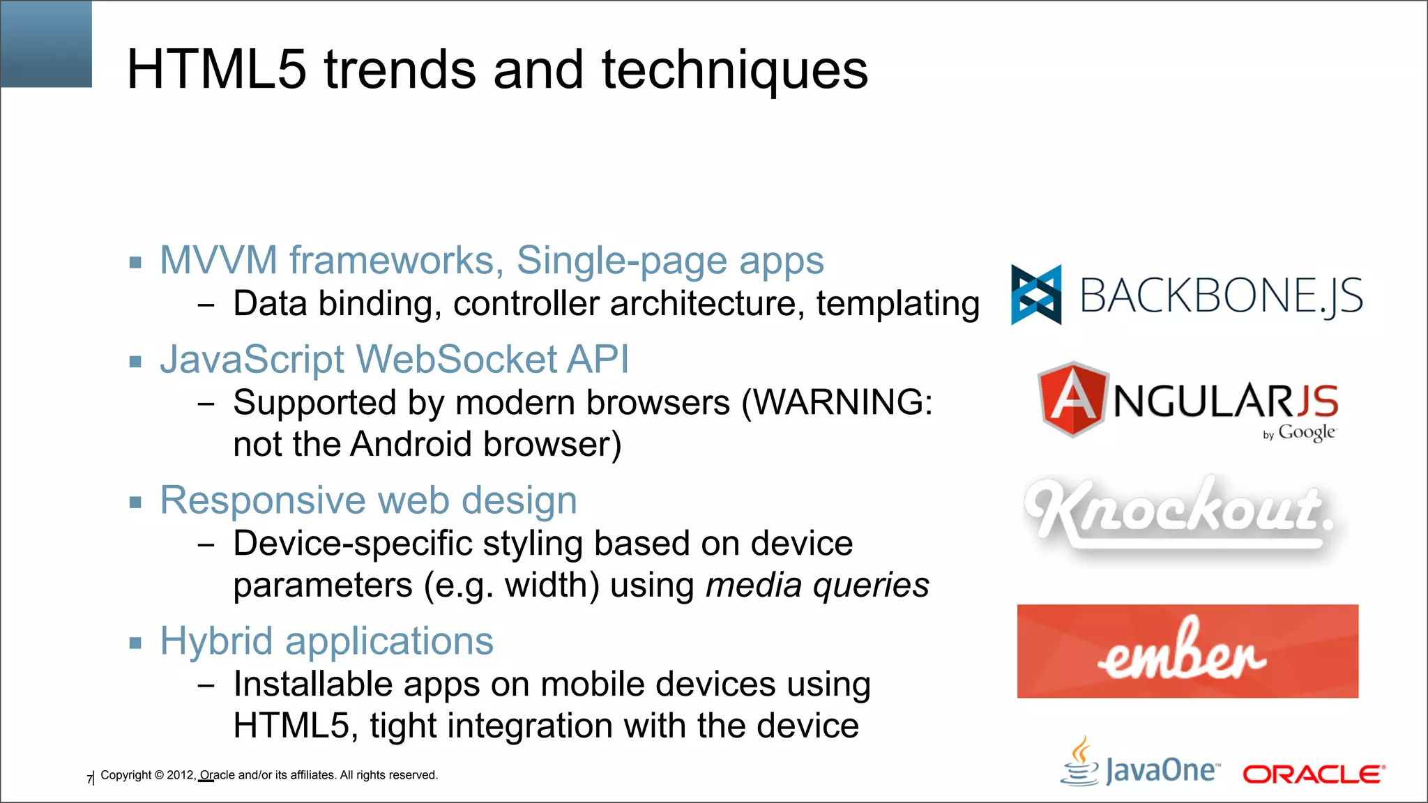 Copyright © 2012, Oracle and/or its affiliates. All rights reserved.7 HTML5 trends and techniques ■ MVVM frameworks, Single-page apps – Data binding, controller architecture, templating ■ JavaScript WebSocket API – Supported by modern browsers (WARNING: not the Android browser) ■ Responsive web design – Device-specific styling based on device parameters (e.g. width) using media queries ■ Hybrid applications – Installable apps on mobile devices using HTML5, tight integration with the device – 