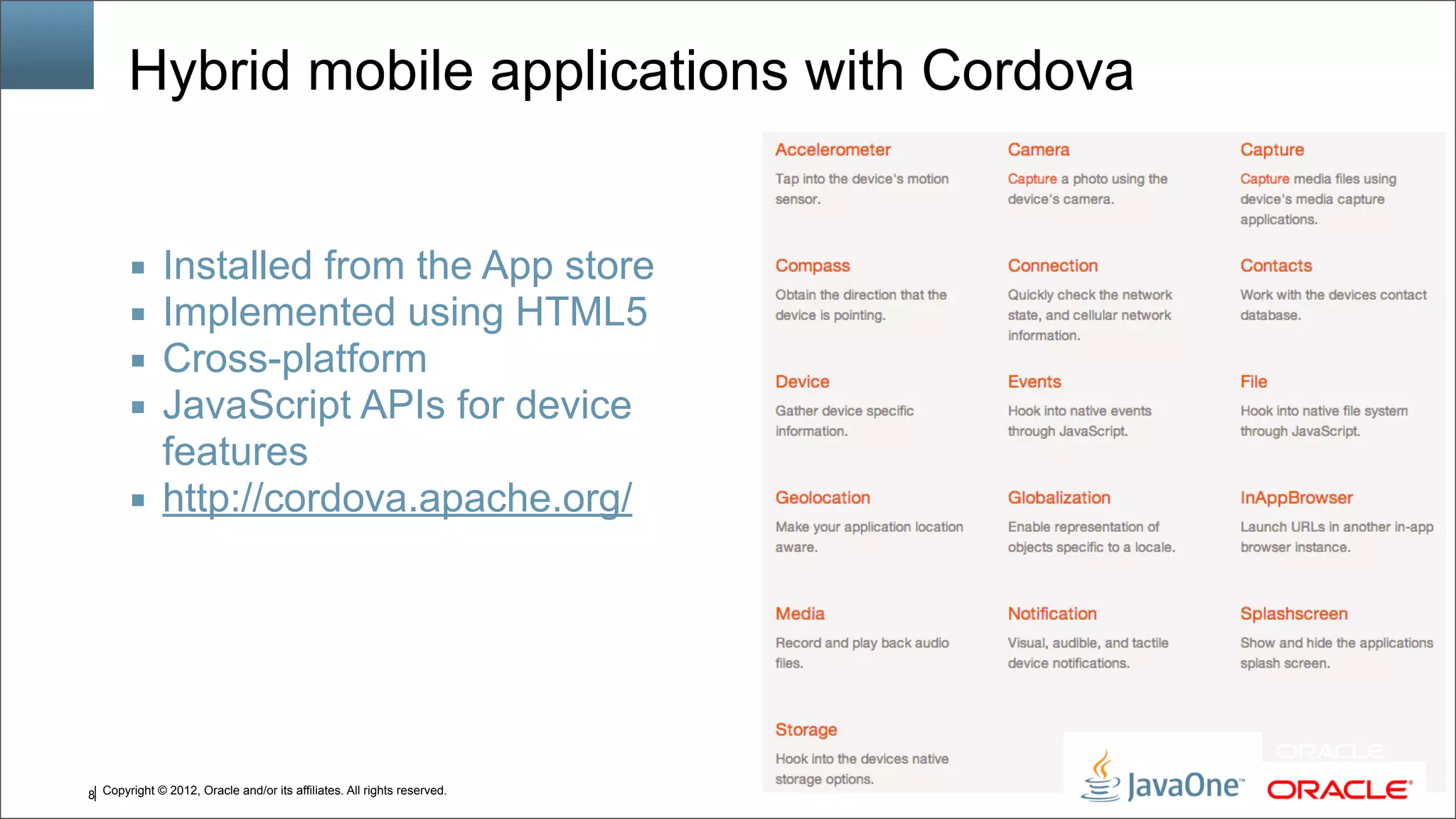 Copyright © 2012, Oracle and/or its affiliates. All rights reserved.8 Hybrid mobile applications with Cordova ■ Installed from the App store ■ Implemented using HTML5 ■ Cross-platform ■ JavaScript APIs for device features ■ http://cordova.apache.org/ 