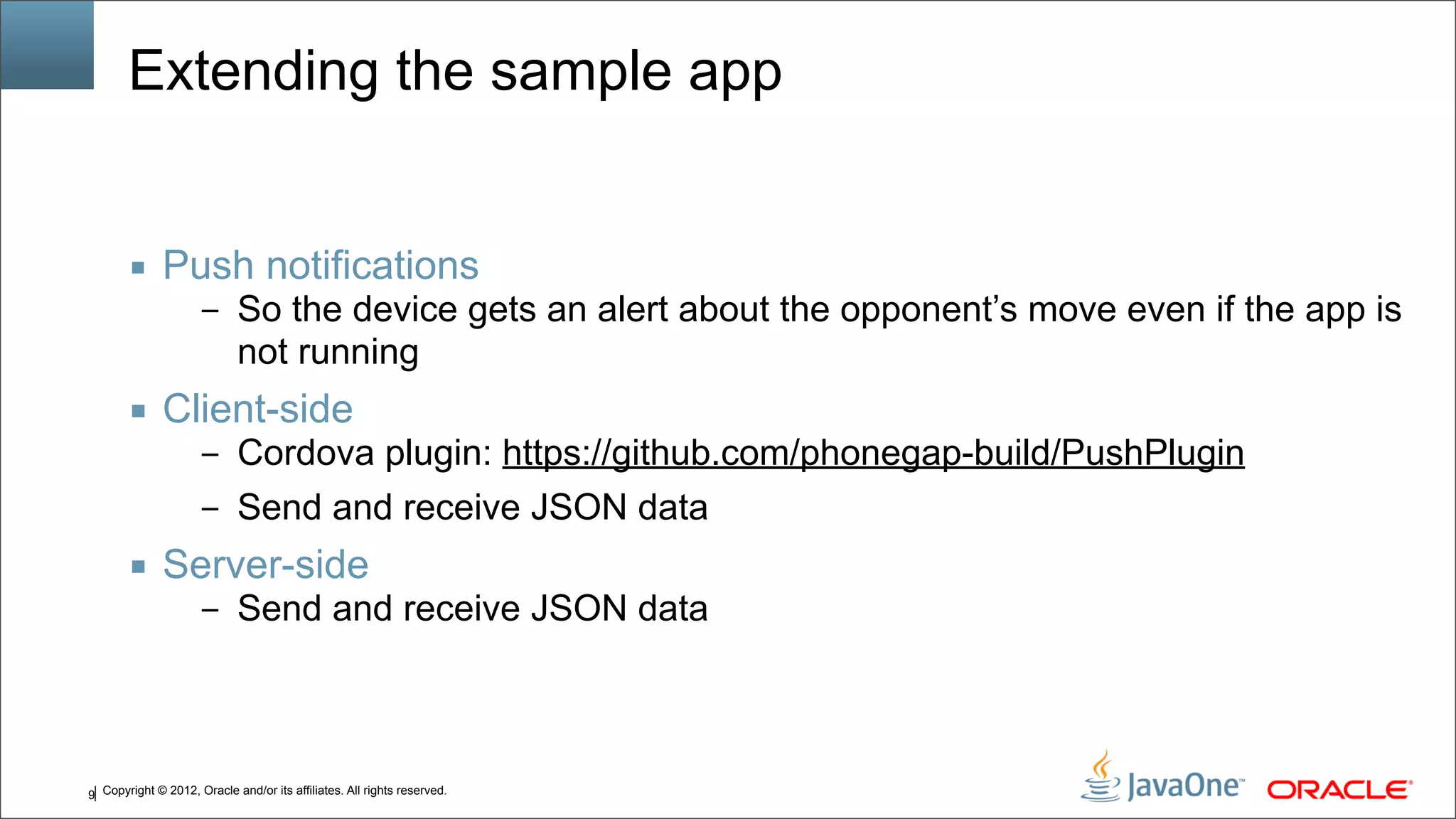Copyright © 2012, Oracle and/or its affiliates. All rights reserved.9 Extending the sample app ■ Push notifications – So the device gets an alert about the opponent’s move even if the app is not running ■ Client-side – Cordova plugin: https://github.com/phonegap-build/PushPlugin – Send and receive JSON data ■ Server-side – Send and receive JSON data 